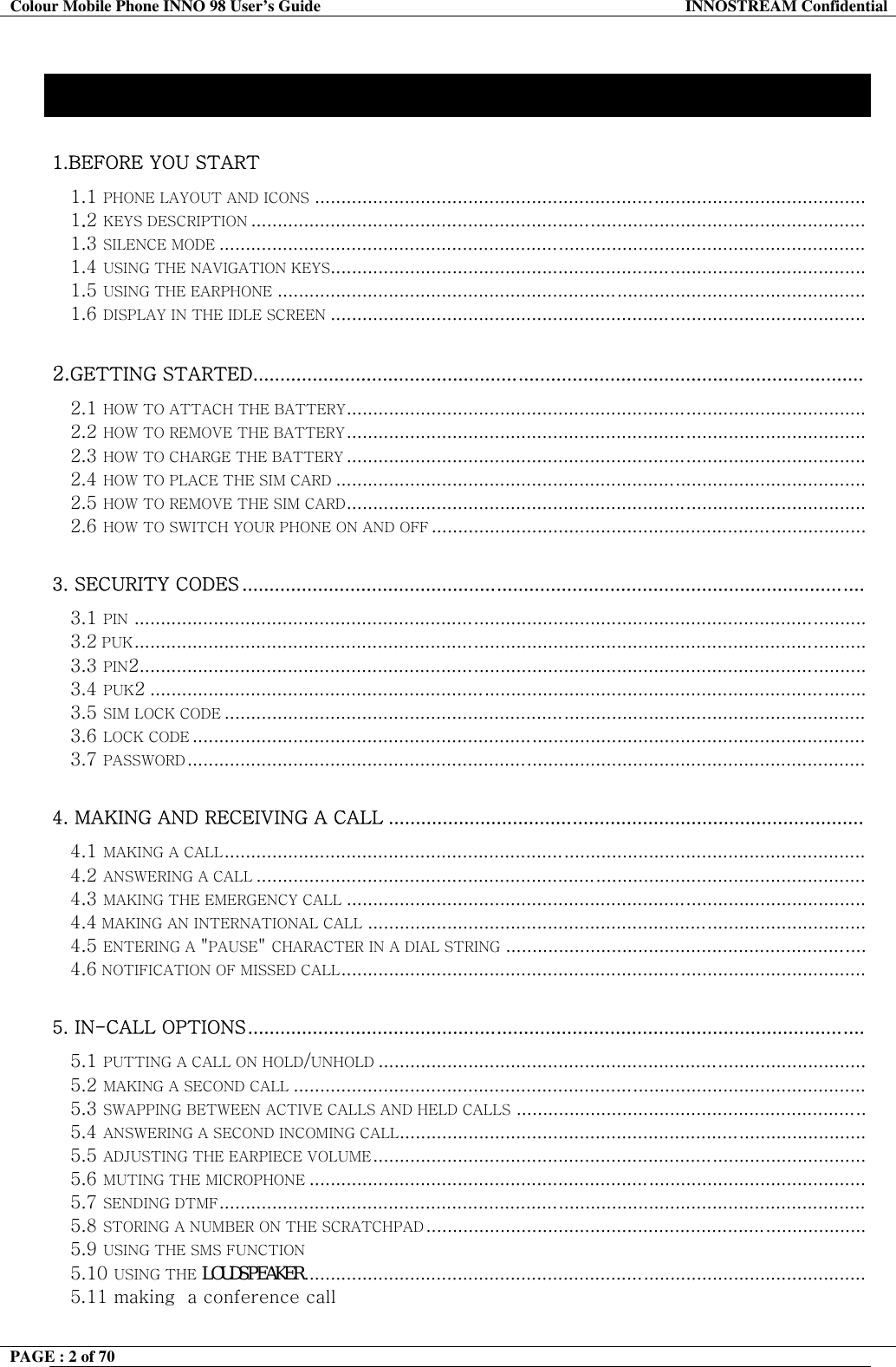 Colour Mobile Phone INNO 98 User&rsquo;s Guide  INNOSTREAM Confidential Contents 1.BEFORE YOU START  1.1 PHONE LAYOUT AND ICONS ........................................................................................................ 1.2 KEYS DESCRIPTION .................................................................................................................... 1.3 SILENCE MODE .......................................................................................................................... 1.4 USING THE NAVIGATION KEYS..................................................................................................... 1.5 USING THE EARPHONE ............................................................................................................... 1.6 DISPLAY IN THE IDLE SCREEN .....................................................................................................  2.GETTING STARTED.................................................................................................................  2.1 HOW TO ATTACH THE BATTERY.................................................................................................. 2.2 HOW TO REMOVE THE BATTERY.................................................................................................. 2.3 HOW TO CHARGE THE BATTERY .................................................................................................. 2.4 HOW TO PLACE THE SIM CARD .................................................................................................... 2.5 HOW TO REMOVE THE SIM CARD.................................................................................................. 2.6 HOW TO SWITCH YOUR PHONE ON AND OFF ..................................................................................  3. SECURITY CODES ...................................................................................................................  3.1 PIN .......................................................................................................................................... 3.2 PUK..........................................................................................................................................  3.3 PIN2......................................................................................................................................... 3.4 PUK2 ....................................................................................................................................... 3.5 SIM LOCK CODE ......................................................................................................................... 3.6 LOCK CODE ............................................................................................................................... 3.7 PASSWORD................................................................................................................................   4. MAKING AND RECEIVING A CALL ........................................................................................  4.1 MAKING A CALL......................................................................................................................... 4.2 ANSWERING A CALL ................................................................................................................... 4.3 MAKING THE EMERGENCY CALL .................................................................................................. 4.4 MAKING AN INTERNATIONAL CALL .............................................................................................. 4.5 ENTERING A "PAUSE" CHARACTER IN A DIAL STRING .................................................................... 4.6 NOTIFICATION OF MISSED CALL...................................................................................................  5. IN-CALL OPTIONS..................................................................................................................  5.1 PUTTING A CALL ON HOLD/UNHOLD ............................................................................................ 5.2 MAKING A SECOND CALL ............................................................................................................ 5.3 SWAPPING BETWEEN ACTIVE CALLS AND HELD CALLS ..................................................................  5.4 ANSWERING A SECOND INCOMING CALL........................................................................................ 5.5 ADJUSTING THE EARPIECE VOLUME .............................................................................................  5.6 MUTING THE MICROPHONE .........................................................................................................   5.7 SENDING DTMF.......................................................................................................................... 5.8 STORING A NUMBER ON THE SCRATCHPAD ...................................................................................  5.9 USING THE SMS FUNCTION 5.10 USING THE LOUDSPEAKER..........................................................................................................    5.11 making  a conference call   PAGE : 2 of 70    
