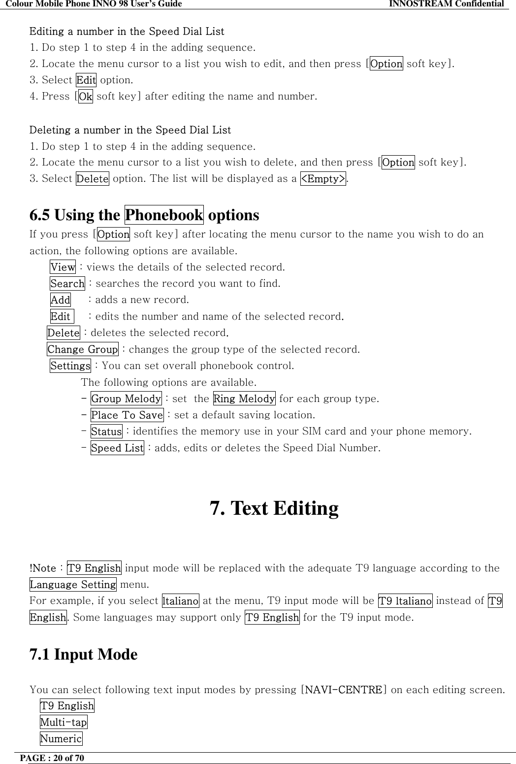 Colour Mobile Phone INNO 98 User&rsquo;s Guide  INNOSTREAM Confidential Editing a number in the Speed Dial List 1. Do step 1 to step 4 in the adding sequence. 2. Locate the menu cursor to a list you wish to edit, and then press [Option soft key]. 3. Select Edit option. 4. Press [Ok soft key] after editing the name and number.  Deleting a number in the Speed Dial List 1. Do step 1 to step 4 in the adding sequence. 2. Locate the menu cursor to a list you wish to delete, and then press [Option soft key]. 3. Select Delete option. The list will be displayed as a <Empty>.  6.5 Using the Phonebook options If you press [Option soft key] after locating the menu cursor to the name you wish to do an action, the following options are available. View : views the details of the selected record. Search : searches the record you want to find.       Add     : adds a new record.       Edit     : edits the number and name of the selected record.      Delete : deletes the selected record.      Change Group : changes the group type of the selected record. Settings : You can set overall phonebook control. The following options are available. - Group Melody : set  the Ring Melody for each group type. - Place To Save : set a default saving location. - Status : identifies the memory use in your SIM card and your phone memory. - Speed List : adds, edits or deletes the Speed Dial Number.   7. Text Editing   !Note : T9 English input mode will be replaced with the adequate T9 language according to the Language Setting menu. For example, if you select ltaliano at the menu, T9 input mode will be T9 ltaliano instead of T9 English. Some languages may support only T9 English for the T9 input mode.  7.1 Input Mode  You can select following text input modes by pressing [NAVI-CENTRE] on each editing screen. T9 English   Multi-tap  Numeric PAGE : 20 of 70    