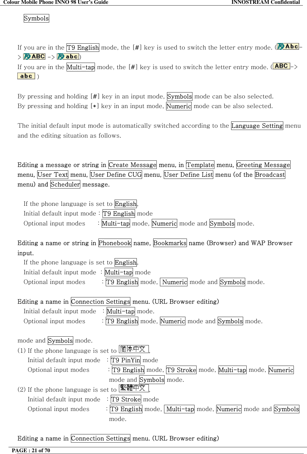 Colour Mobile Phone INNO 98 User&rsquo;s Guide  INNOSTREAM Confidential Symbols   If you are in the T9 English mode, the [#] key is used to switch the letter entry mode. ( ->   ->  )   If you are in the Multi-tap mode, the [#] key is used to switch the letter entry mode. ( ->  )   By pressing and holding [#] key in an input mode, Symbols mode can be also selected. By pressing and holding [*] key in an input mode, Numeric mode can be also selected.  The initial default input mode is automatically switched according to the Language Setting menu and the editing situation as follows.   Editing a message or string in Create Message menu, in Template menu, Greeting Message menu, User Text menu, User Define CUG menu, User Define List menu (of the Broadcast menu) and Scheduler message.  If the phone language is set to English, Initial default input mode : T9 English mode Optional input modes      : Multi-tap mode, Numeric mode and Symbols mode.  Editing a name or string in Phonebook name, Bookmarks name (Browser) and WAP Browser input. If the phone language is set to English,    Initial default input mode  : Multi-tap mode    Optional input modes        : T9 English mode,  Numeric mode and Symbols mode.  Editing a name in Connection Settings menu. (URL Browser editing) Initial default input mode   : Multi-tap mode.    Optional input modes        : T9 English mode, Numeric mode and Symbols mode.  mode and Symbols mode. (1) If the phone language is set to  ,       Initial default input mode   : T9 PinYin mode      Optional input modes         : T9 English mode, T9 Stroke mode, Multi-tap mode, Numeric mode and Symbols mode. (2) If the phone language is set to  ,       Initial default input mode   : T9 Stroke mode       Optional input modes        : T9 English mode,  Multi-tap mode, Numeric mode and Symbols mode.  Editing a name in Connection Settings menu. (URL Browser editing) PAGE : 21 of 70    