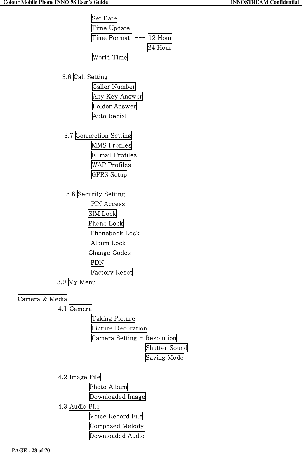 Colour Mobile Phone INNO 98 User&rsquo;s Guide  INNOSTREAM Confidential                 Set Date                 Time Update                 Time Format  --- 12 Hour                                            24 Hour World Time                      3.6 Call Setting Caller Number Any Key Answer Folder Answer Auto Redial  3.7 Connection Setting                 MMS Profiles                 E-mail Profiles                 WAP Profiles                 GPRS Setup  3.8 Security Setting PIN Access                                   SIM Lock                                   Phone Lock Phonebook Lock Album Lock                                   Change Codes FDN Factory Reset                    3.9 My Menu  Camera &amp; Media 4.1 Camera                 Taking Picture                 Picture Decoration                 Camera Setting - Resolution                                           Shutter Sound                                           Saving Mode  4.2 Image File                Photo Album                Downloaded Image 4.3 Audio File                Voice Record File                Composed Melody                Downloaded Audio PAGE : 28 of 70    