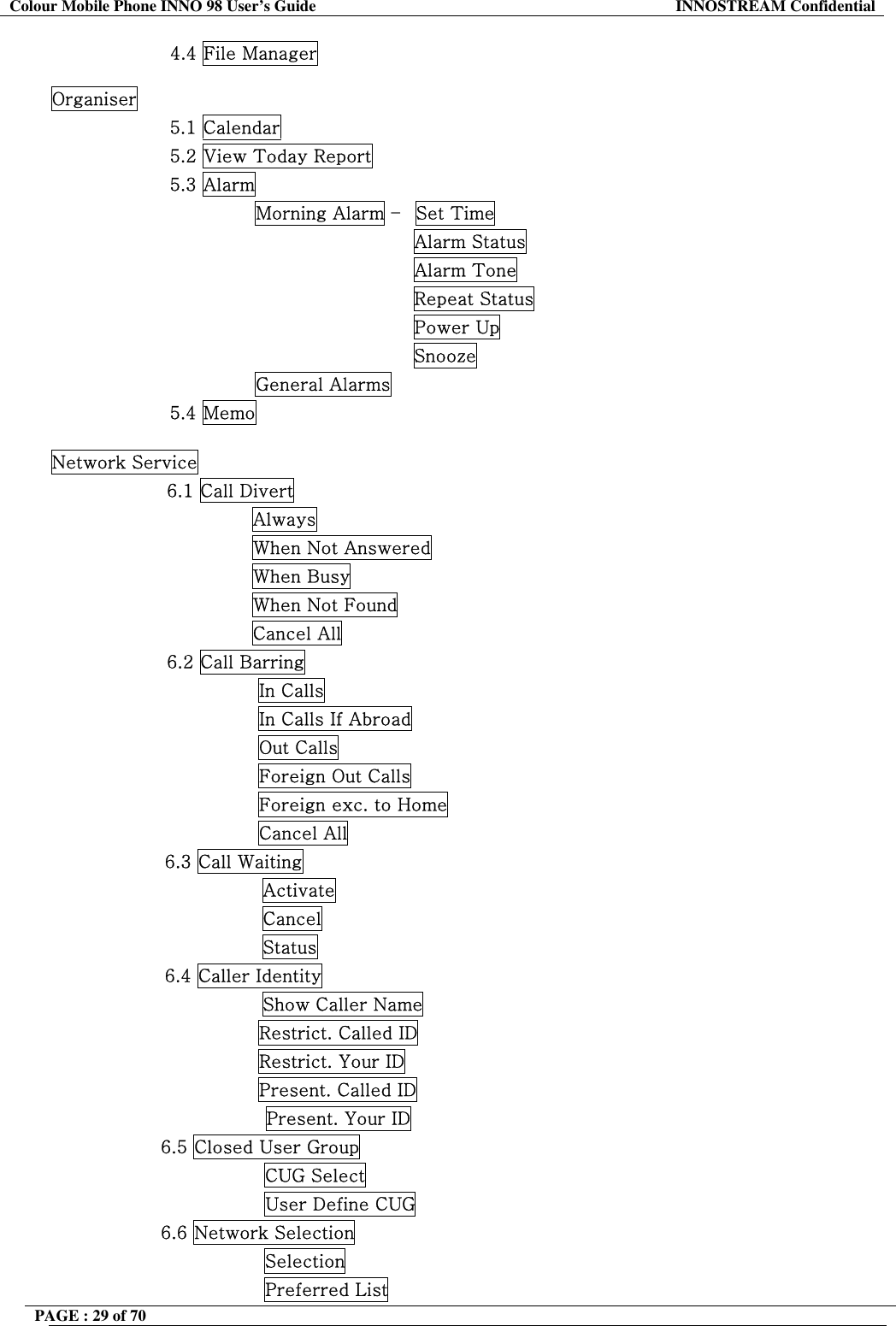 Colour Mobile Phone INNO 98 User&rsquo;s Guide  INNOSTREAM Confidential 4.4 File Manager  Organiser 5.1 Calendar 5.2 View Today Report 5.3 Alarm               Morning Alarm &ndash;  Set Time                                         Alarm Status                                         Alarm Tone                                         Repeat Status                                         Power Up                                         Snooze               General Alarms 5.4 Memo  Network Service                    6.1 Call Divert                                  Always                                  When Not Answered                                  When Busy                                  When Not Found                                  Cancel All                    6.2 Call Barring                                   In Calls                                   In Calls If Abroad                                   Out Calls                                   Foreign Out Calls                                   Foreign exc. to Home                                   Cancel All 6.3 Call Waiting                 Activate                 Cancel                 Status 6.4 Caller Identity                 Show Caller Name                                   Restrict. Called ID                                   Restrict. Your ID                                   Present. Called ID Present. Your ID                   6.5 Closed User Group                                    CUG Select                                    User Define CUG                   6.6 Network Selection                                    Selection                                    Preferred List PAGE : 29 of 70    