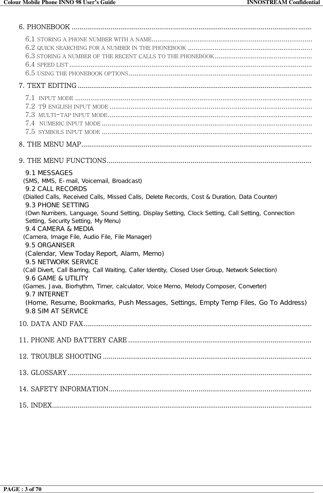 Colour Mobile Phone INNO 98 User&rsquo;s Guide  INNOSTREAM Confidential 6. PHONEBOOK ...........................................................................................................................  6.1 STORING A PHONE NUMBER WITH A NAME.................................................................................... 6.2 QUICK SEARCHING FOR A NUMBER IN THE PHONEBOOK ................................................................. 6.3 STORING A NUMBER OF THE RECENT CALLS TO THE PHONEBOOK ................................................... 6.4 SPEED LIST ............................................................................................................................... 6.5 USING THE PHONEBOOK OPTIONS................................................................................................ 7. TEXT EDITING ........................................................................................................................  7.1  INPUT MODE ............................................................................................................................ 7.2  T9 ENGLISH INPUT MODE .......................................................................................................... 7.3  MULTI-TAP INPUT MODE........................................................................................................... 7.4  NUMERIC INPUT MODE .............................................................................................................. 7.5  SYMBOLS INPUT MODE .............................................................................................................. 8. THE MENU MAP......................................................................................................................   9. THE MENU FUNCTIONS.........................................................................................................  9.1 MESSAGES    (SMS, MMS, E-mail, Voicemail, Broadcast)  9.2 CALL RECORDS    (Dialled Calls, Received Calls, Missed Calls, Delete Records, Cost &amp; Duration, Data Counter)  9.3 PHONE SETTING  (Own Numbers, Language, Sound Setting, Display Setting, Clock Setting, Call Setting, Connection Setting, Security Setting, My Menu)  9.4 CAMERA &amp; MEDIA    (Camera, Image File, Audio File, File Manager)  9.5 ORGANISER (Calendar, View Today Report, Alarm, Memo) 9.5 NETWORK SERVICE    (Call Divert, Call Barring, Call Waiting, Caller Identity, Closed User Group, Network Selection)  9.6 GAME &amp; UTILITY    (Games, Java, Biorhythm, Timer, calculator, Voice Memo, Melody Composer, Converter)  9.7 INTERNET   (Home, Resume, Bookmarks, Push Messages, Settings, Empty Temp Files, Go To Address) 9.8 SIM AT SERVICE 10. DATA AND FAX.....................................................................................................................   11. PHONE AND BATTERY CARE ..............................................................................................   12. TROUBLE SHOOTING ...........................................................................................................    13. GLOSSARY .............................................................................................................................   14. SAFETY INFORMATION........................................................................................................  15. INDEX.....................................................................................................................................    PAGE : 3 of 70    
