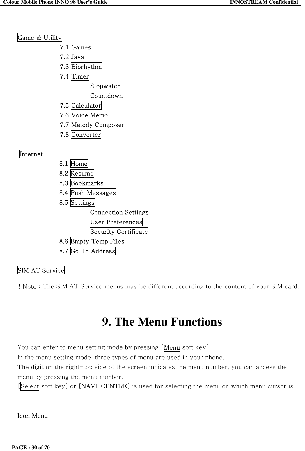 Colour Mobile Phone INNO 98 User&rsquo;s Guide  INNOSTREAM Confidential   Game &amp; Utility 7.1 Games 7.2 Java 7.3 Biorhythm 7.4 Timer Stopwatch Countdown 7.5 Calculator 7.6 Voice Memo 7.7 Melody Composer 7.8 Converter   Internet 8.1 Home 8.2 Resume 8.3 Bookmarks 8.4 Push Messages 8.5 Settings Connection Settings                         User Preferences                         Security Certificate 8.6 Empty Temp Files 8.7 Go To Address  SIM AT Service  ! Note : The SIM AT Service menus may be different according to the content of your SIM card.   9. The Menu Functions  You can enter to menu setting mode by pressing [Menu soft key].  In the menu setting mode, three types of menu are used in your phone. The digit on the right-top side of the screen indicates the menu number, you can access the menu by pressing the menu number. [Select soft key] or [NAVI-CENTRE] is used for selecting the menu on which menu cursor is.   Icon Menu PAGE : 30 of 70    
