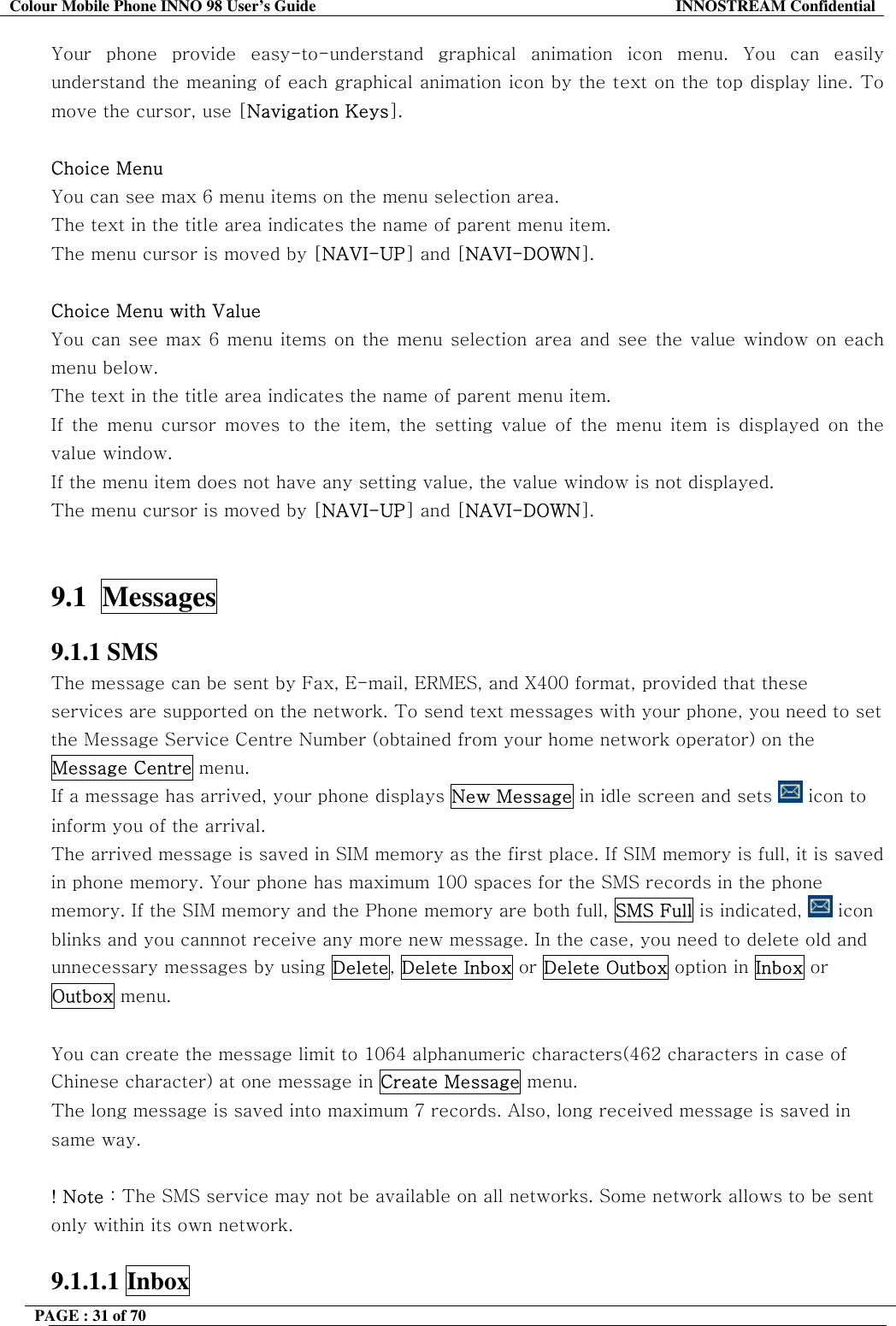Colour Mobile Phone INNO 98 User&rsquo;s Guide  INNOSTREAM Confidential Your phone provide easy-to-understand graphical animation icon menu. You can easily understand the meaning of each graphical animation icon by the text on the top display line. To move the cursor, use [Navigation Keys].  Choice Menu You can see max 6 menu items on the menu selection area. The text in the title area indicates the name of parent menu item. The menu cursor is moved by [NAVI-UP] and [NAVI-DOWN].  Choice Menu with Value You can see max 6 menu items on the menu selection area and see the value window on each menu below. The text in the title area indicates the name of parent menu item. If the menu cursor moves to the item, the setting value of the menu item is displayed on the value window. If the menu item does not have any setting value, the value window is not displayed.  The menu cursor is moved by [NAVI-UP] and [NAVI-DOWN].   9.1  Messages   9.1.1 SMS The message can be sent by Fax, E-mail, ERMES, and X400 format, provided that these services are supported on the network. To send text messages with your phone, you need to set the Message Service Centre Number (obtained from your home network operator) on the Message Centre menu. If a message has arrived, your phone displays New Message in idle screen and sets   icon to  inform you of the arrival. The arrived message is saved in SIM memory as the first place. If SIM memory is full, it is saved in phone memory. Your phone has maximum 100 spaces for the SMS records in the phone memory. If the SIM memory and the Phone memory are both full, SMS Full is indicated,   icon blinks and you cannnot receive any more new message. In the case, you need to delete old and unnecessary messages by using Delete, Delete Inbox or Delete Outbox option in Inbox or Outbox menu.  You can create the message limit to 1064 alphanumeric characters(462 characters in case of Chinese character) at one message in Create Message menu. The long message is saved into maximum 7 records. Also, long received message is saved in same way.  ! Note : The SMS service may not be available on all networks. Some network allows to be sent only within its own network.  9.1.1.1 Inbox  PAGE : 31 of 70    