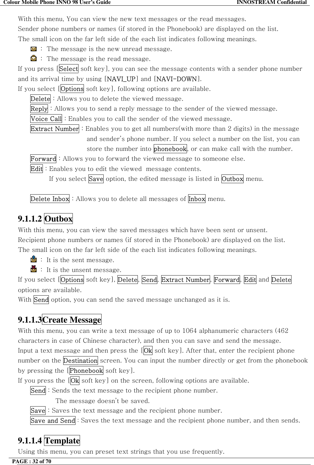 Colour Mobile Phone INNO 98 User&rsquo;s Guide  INNOSTREAM Confidential With this menu, You can view the new text messages or the read messages. Sender phone numbers or names (if stored in the Phonebook) are displayed on the list. The small icon on the far left side of the each list indicates following meanings.  :  The message is the new unread message.  :  The message is the read message. If you press [Select soft key], you can see the message contents with a sender phone number and its arrival time by using [NAVI_UP] and [NAVI-DOWN]. If you select [Options soft key], following options are available. Delete : Allows you to delete the viewed message. Reply : Allows you to send a reply message to the sender of the viewed message. Voice Call : Enables you to call the sender of the viewed message. Extract Number : Enables you to get all numbers(with more than 2 digits) in the message and sender&rsquo;s phone number. If you select a number on the list, you can store the number into phonebook, or can make call with the number. Forward : Allows you to forward the viewed message to someone else. Edit : Enables you to edit the viewed  message contents. If you select Save option, the edited message is listed in Outbox menu.  Delete Inbox : Allows you to delete all messages of Inbox menu.  9.1.1.2 Outbox  With this menu, you can view the saved messages which have been sent or unsent. Recipient phone numbers or names (if stored in the Phonebook) are displayed on the list. The small icon on the far left side of the each list indicates following meanings.  :  It is the sent message.   :  It is the unsent message. If you select [Options soft key], Delete, Send, Extract Number, Forward, Edit and Delete options are available. With Send option, you can send the saved message unchanged as it is.  9.1.1.3Create Message  With this menu, you can write a text message of up to 1064 alphanumeric characters (462 characters in case of Chinese character), and then you can save and send the message. Input a text message and then press the [Ok soft key]. After that, enter the recipient phone number on the Destination screen. You can input the number directly or get from the phonebook by pressing the [Phonebook soft key]. If you press the [Ok soft key] on the screen, following options are available.  Send : Sends the text message to the recipient phone number.  The message doesn&rsquo;t be saved. Save : Saves the text message and the recipient phone number. Save and Send : Saves the text message and the recipient phone number, and then sends.  9.1.1.4 Template  Using this menu, you can preset text strings that you use frequently.  PAGE : 32 of 70    