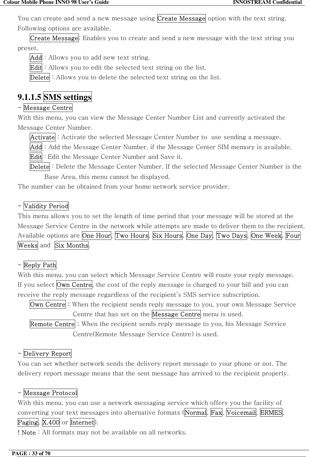 Colour Mobile Phone INNO 98 User&rsquo;s Guide  INNOSTREAM Confidential You can create and send a new message using Create Message option with the text string. Following options are available. Create Message: Enables you to create and send a new message with the text string you preset. Add : Allows you to add new text string. Edit : Allows you to edit the selected text string on the list. Delete : Allows you to delete the selected text string on the list.  9.1.1.5 SMS settings  - Message Centre  With this menu, you can view the Message Center Number List and currently activated the Message Center Number. Activate : Activate the selected Message Center Number to  use sending a message. Add : Add the Message Center Number, if the Message Center SIM memory is available. Edit : Edit the Message Center Number and Save it. Delete : Delete the Message Center Number. If the selected Message Center Number is the                                Base Area, this menu cannot be displayed. The number can be obtained from your home network service provider.  - Validity Period  This menu allows you to set the length of time period that your message will be stored at the Message Service Centre in the network while attempts are made to deliver them to the recipient. Available options are One Hour, Two Hours, Six Hours, One Day, Two Days, One Week, Four Weeks and  Six Months.  - Reply Path With this menu, you can select which Message Service Centre will route your reply message. If you select Own Centre, the cost of the reply message is charged to your bill and you can receive the reply message regardless of the recipient&rsquo;s SMS service subscription. Own Centre : When the recipient sends reply message to you, your own Message Service  Centre that has set on the Message Centre menu is used. Remote Centre : When the recipient sends reply message to you, his Message Service Centre(Remote Message Service Centre) is used.  - Delivery Report  You can set whether network sends the delivery report message to your phone or not. The delivery report message means that the sent message has arrived to the recipient properly.  - Message Protocol  With this menu, you can use a network messaging service which offers you the facility of converting your text messages into alternative formats (Normal, Fax, Voicemail, ERMES, Paging, X.400 or Internet). ! Note : All formats may not be available on all networks.  PAGE : 33 of 70    