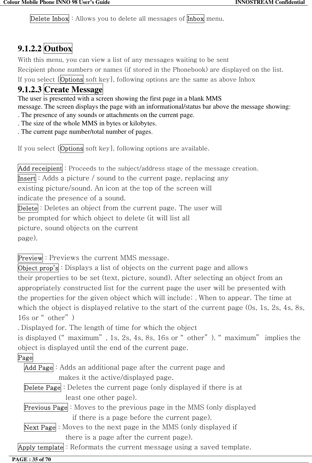 Colour Mobile Phone INNO 98 User&rsquo;s Guide  INNOSTREAM Confidential Delete Inbox : Allows you to delete all messages of Inbox menu.   9.1.2.2 Outbox With this menu, you can view a list of any messages waiting to be sent Recipient phone numbers or names (if stored in the Phonebook) are displayed on the list. If you select [Options soft key], following options are the same as above Inbox 9.1.2.3 Create Message The user is presented with a screen showing the first page in a blank MMS message. The screen displays the page with an informational/status bar above the message showing: . The presence of any sounds or attachments on the current page. . The size of the whole MMS in bytes or kilobytes. . The current page number/total number of pages.  If you select [Options soft key], following options are available.  Add receipient : Proceeds to the subject/address stage of the message creation. Insert : Adds a picture / sound to the current page, replacing any existing picture/sound. An icon at the top of the screen will indicate the presence of a sound. Delete : Deletes an object from the current page. The user will be prompted for which object to delete (it will list all picture, sound objects on the current page).  Preview : Previews the current MMS message. Object prop&rsquo;s : Displays a list of objects on the current page and allows their properties to be set (text, picture, sound). After selecting an object from an appropriately constructed list for the current page the user will be presented with the properties for the given object which will include: . When to appear. The time at which the object is displayed relative to the start of the current page (0s, 1s, 2s, 4s, 8s, 16s or &ldquo;other&rdquo;) . Displayed for. The length of time for which the object is displayed (&ldquo; maximum&rdquo; , 1s, 2s, 4s, 8s, 16s or &ldquo; other&rdquo; ). &ldquo; maximum&rdquo;  implies the object is displayed until the end of the current page. Page  Add Page : Adds an additional page after the current page and makes it the active/displayed page. Delete Page : Deletes the current page (only displayed if there is at least one other page). Previous Page : Moves to the previous page in the MMS (only displayed if there is a page before the current page). Next Page : Moves to the next page in the MMS (only displayed if there is a page after the current page). Apply template : Reformats the current message using a saved template. PAGE : 35 of 70    