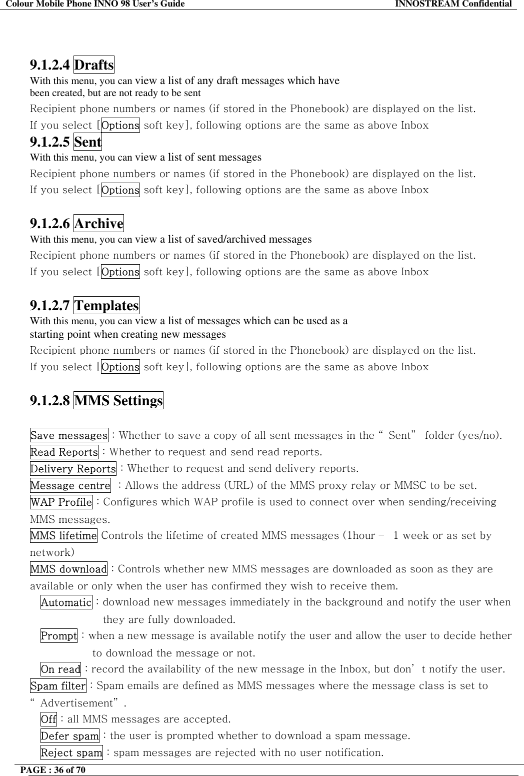 Colour Mobile Phone INNO 98 User&rsquo;s Guide  INNOSTREAM Confidential   9.1.2.4 Drafts With this menu, you can view a list of any draft messages which have been created, but are not ready to be sent Recipient phone numbers or names (if stored in the Phonebook) are displayed on the list. If you select [Options soft key], following options are the same as above Inbox 9.1.2.5 Sent With this menu, you can view a list of sent messages Recipient phone numbers or names (if stored in the Phonebook) are displayed on the list. If you select [Options soft key], following options are the same as above Inbox  9.1.2.6 Archive With this menu, you can view a list of saved/archived messages Recipient phone numbers or names (if stored in the Phonebook) are displayed on the list. If you select [Options soft key], following options are the same as above Inbox  9.1.2.7 Templates With this menu, you can view a list of messages which can be used as a starting point when creating new messages Recipient phone numbers or names (if stored in the Phonebook) are displayed on the list. If you select [Options soft key], following options are the same as above Inbox  9.1.2.8 MMS Settings  Save messages : Whether to save a copy of all sent messages in the &ldquo; Sent&rdquo;  folder (yes/no). Read Reports : Whether to request and send read reports. Delivery Reports : Whether to request and send delivery reports. Message centre  : Allows the address (URL) of the MMS proxy relay or MMSC to be set. WAP Profile : Configures which WAP profile is used to connect over when sending/receiving MMS messages. MMS lifetime Controls the lifetime of created MMS messages (1hour &ndash;  1 week or as set by network) MMS download : Controls whether new MMS messages are downloaded as soon as they are available or only when the user has confirmed they wish to receive them. Automatic : download new messages immediately in the background and notify the user when they are fully downloaded. Prompt : when a new message is available notify the user and allow the user to decide hether to download the message or not. On read : record the availability of the new message in the Inbox, but don&rsquo; t notify the user. Spam filter : Spam emails are defined as MMS messages where the message class is set to &ldquo; Advertisement&rdquo; . Off : all MMS messages are accepted. Defer spam : the user is prompted whether to download a spam message. Reject spam : spam messages are rejected with no user notification. PAGE : 36 of 70    