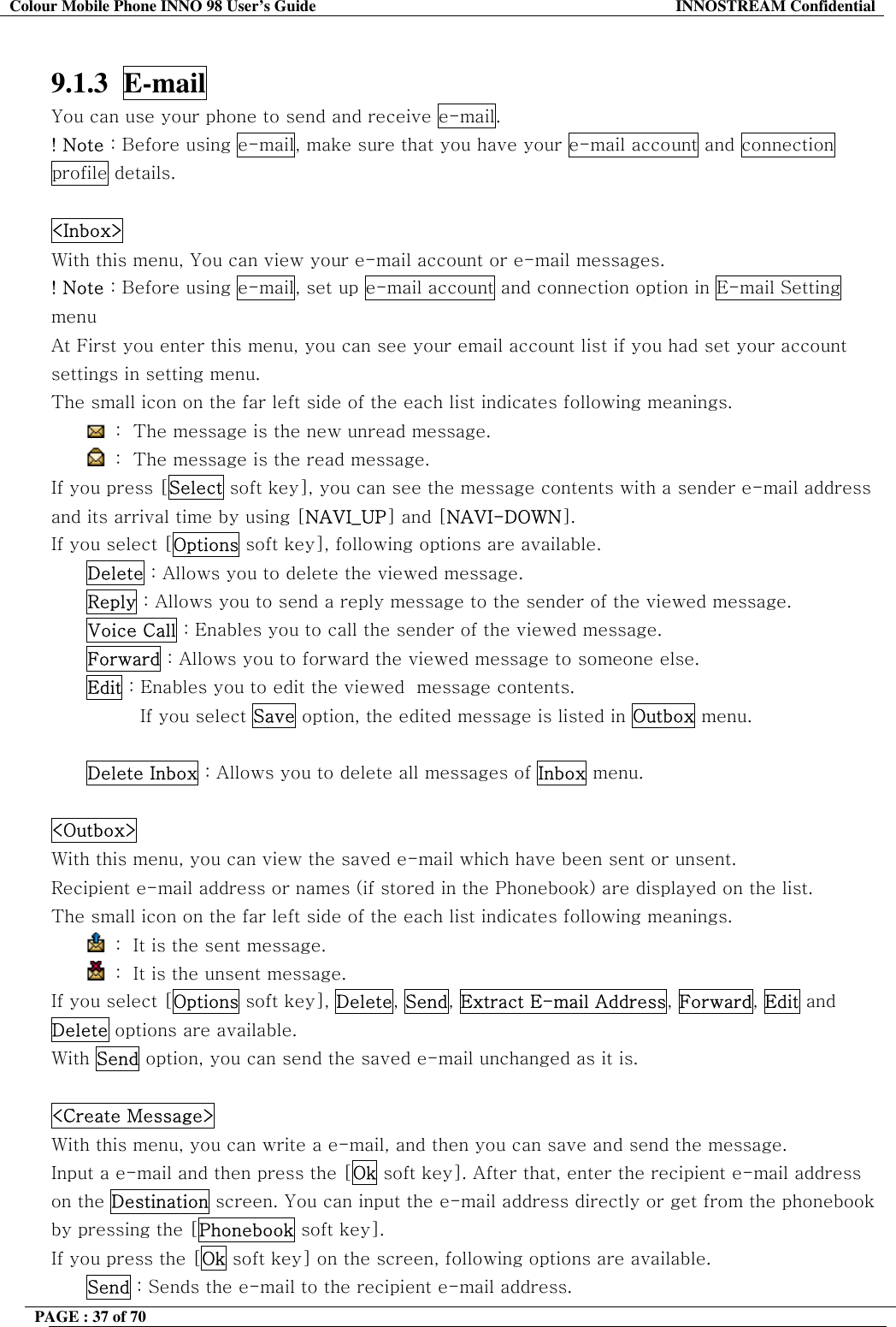 Colour Mobile Phone INNO 98 User&rsquo;s Guide  INNOSTREAM Confidential  9.1.3  E-mail  You can use your phone to send and receive e-mail. ! Note : Before using e-mail, make sure that you have your e-mail account and connection profile details.  <Inbox>   With this menu, You can view your e-mail account or e-mail messages. ! Note : Before using e-mail, set up e-mail account and connection option in E-mail Setting menu At First you enter this menu, you can see your email account list if you had set your account settings in setting menu. The small icon on the far left side of the each list indicates following meanings.  :  The message is the new unread message.  :  The message is the read message. If you press [Select soft key], you can see the message contents with a sender e-mail address and its arrival time by using [NAVI_UP] and [NAVI-DOWN]. If you select [Options soft key], following options are available. Delete : Allows you to delete the viewed message. Reply : Allows you to send a reply message to the sender of the viewed message. Voice Call : Enables you to call the sender of the viewed message. Forward : Allows you to forward the viewed message to someone else. Edit : Enables you to edit the viewed  message contents. If you select Save option, the edited message is listed in Outbox menu.  Delete Inbox : Allows you to delete all messages of Inbox menu.  <Outbox>   With this menu, you can view the saved e-mail which have been sent or unsent. Recipient e-mail address or names (if stored in the Phonebook) are displayed on the list. The small icon on the far left side of the each list indicates following meanings.  :  It is the sent message.   :  It is the unsent message. If you select [Options soft key], Delete, Send, Extract E-mail Address, Forward, Edit and Delete options are available. With Send option, you can send the saved e-mail unchanged as it is.  <Create Message>   With this menu, you can write a e-mail, and then you can save and send the message. Input a e-mail and then press the [Ok soft key]. After that, enter the recipient e-mail address on the Destination screen. You can input the e-mail address directly or get from the phonebook by pressing the [Phonebook soft key]. If you press the [Ok soft key] on the screen, following options are available.  Send : Sends the e-mail to the recipient e-mail address.  PAGE : 37 of 70    