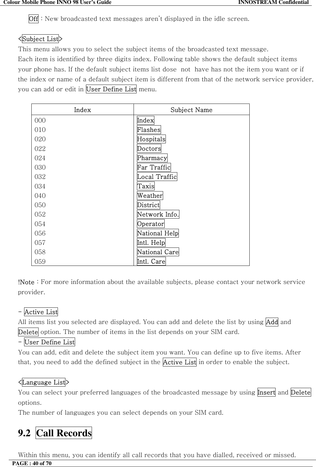 Colour Mobile Phone INNO 98 User&rsquo;s Guide  INNOSTREAM Confidential      Off : New broadcasted text messages aren&rsquo;t displayed in the idle screen.  <Subject List> This menu allows you to select the subject items of the broadcasted text message. Each item is identified by three digits index. Following table shows the default subject items your phone has. If the default subject items list dose  not  have has not the item you want or if the index or name of a default subject item is different from that of the network service provider, you can add or edit in User Define List menu.  Index Subject Name 000 010 020 022 024 030 032 034 040 050 052 054 056 057 058 059 Index Flashes Hospitals Doctors Pharmacy Far Traffic Local Traffic Taxis Weather District Network Info. Operator National Help Intl. Help National Care Intl. Care  !Note : For more information about the available subjects, please contact your network service provider.  - Active List All items list you selected are displayed. You can add and delete the list by using Add and Delete option. The number of items in the list depends on your SIM card. - User Define List  You can add, edit and delete the subject item you want. You can define up to five items. After that, you need to add the defined subject in the Active List in order to enable the subject.  <Language List> You can select your preferred languages of the broadcasted message by using Insert and Delete options. The number of languages you can select depends on your SIM card.  9.2  Call Records    Within this menu, you can identify all call records that you have dialled, received or missed. PAGE : 40 of 70    