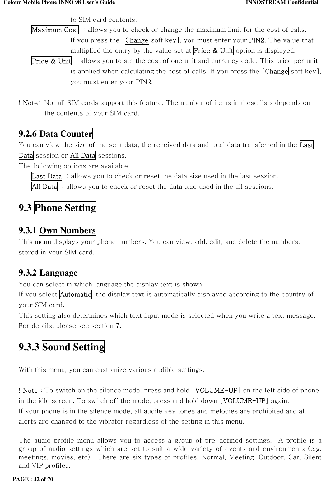 Colour Mobile Phone INNO 98 User&rsquo;s Guide  INNOSTREAM Confidential to SIM card contents. Maximum Cost  : allows you to check or change the maximum limit for the cost of calls.  If you press the [Change soft key], you must enter your PIN2. The value that  multiplied the entry by the value set at Price &amp; Unit option is displayed. Price &amp; Unit  : allows you to set the cost of one unit and currency code. This price per unit  is applied when calculating the cost of calls. If you press the [Change soft key],  you must enter your PIN2.  ! Note:  Not all SIM cards support this feature. The number of items in these lists depends on the contents of your SIM card.  9.2.6 Data Counter   You can view the size of the sent data, the received data and total data transferred in the Last Data session or All Data sessions.  The following options are available. Last Data  : allows you to check or reset the data size used in the last session. All Data  : allows you to check or reset the data size used in the all sessions.  9.3 Phone Setting    9.3.1 Own Numbers   This menu displays your phone numbers. You can view, add, edit, and delete the numbers, stored in your SIM card.  9.3.2 Language   You can select in which language the display text is shown. If you select Automatic, the display text is automatically displayed according to the country of your SIM card. This setting also determines which text input mode is selected when you write a text message. For details, please see section 7.  9.3.3 Sound Setting   With this menu, you can customize various audible settings.                ! Note : To switch on the silence mode, press and hold [VOLUME-UP] on the left side of phone in the idle screen. To switch off the mode, press and hold down [VOLUME-UP] again. If your phone is in the silence mode, all audile key tones and melodies are prohibited and all alerts are changed to the vibrator regardless of the setting in this menu.   The audio profile menu allows you to access a group of pre-defined settings.  A profile is a group of audio settings which are set to suit a wide variety of events and environments (e.g. meetings, movies, etc).  There are six types of profiles; Normal, Meeting, Outdoor, Car, Silent and VIP profiles.   PAGE : 42 of 70    
