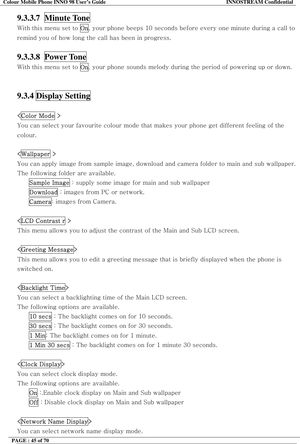Colour Mobile Phone INNO 98 User&rsquo;s Guide  INNOSTREAM Confidential 9.3.3.7  Minute Tone   With this menu set to On, your phone beeps 10 seconds before every one minute during a call to remind you of how long the call has been in progress.  9.3.3.8  Power Tone   With this menu set to On, your phone sounds melody during the period of powering up or down.   9.3.4 Display Setting    <Color Mode > You can select your favourite colour mode that makes your phone get different feeling of the colour.  <Wallpaper > You can apply image from sample image, download and camera folder to main and sub wallpaper. The following folder are available. Sample Image : supply some image for main and sub wallpaper Download : images from PC or network. Camera: images from Camera.  <LCD Contrast r > This menu allows you to adjust the contrast of the Main and Sub LCD screen.  <Greeting Message> This menu allows you to edit a greeting message that is briefly displayed when the phone is switched on.  <Backlight Time> You can select a backlighting time of the Main LCD screen. The following options are available. 10 secs : The backlight comes on for 10 seconds. 30 secs : The backlight comes on for 30 seconds. 1 Min: The backlight comes on for 1 minute. 1 Min 30 secs : The backlight comes on for 1 minute 30 seconds.  <Clock Display> You can select clock display mode. The following options are available. On :.Enable clock display on Main and Sub wallpaper Off : Disable clock display on Main and Sub wallpaper  <Network Name Display> You can select network name display mode. PAGE : 45 of 70    