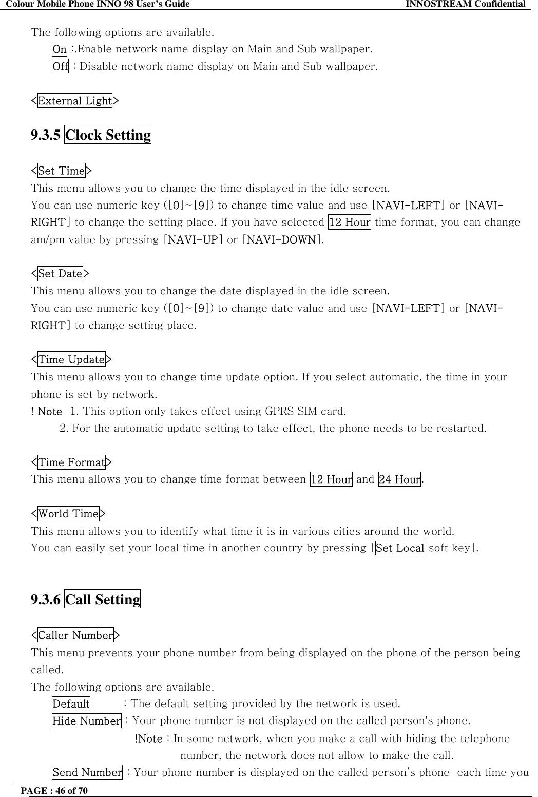 Colour Mobile Phone INNO 98 User&rsquo;s Guide  INNOSTREAM Confidential The following options are available. On :.Enable network name display on Main and Sub wallpaper. Off : Disable network name display on Main and Sub wallpaper.  <External Light>  9.3.5 Clock Setting    <Set Time> This menu allows you to change the time displayed in the idle screen. You can use numeric key ([0]~[9]) to change time value and use [NAVI-LEFT] or [NAVI-RIGHT] to change the setting place. If you have selected 12 Hour time format, you can change am/pm value by pressing [NAVI-UP] or [NAVI-DOWN].  <Set Date> This menu allows you to change the date displayed in the idle screen.  You can use numeric key ([0]~[9]) to change date value and use [NAVI-LEFT] or [NAVI-RIGHT] to change setting place.  <Time Update> This menu allows you to change time update option. If you select automatic, the time in your phone is set by network. ! Note  1. This option only takes effect using GPRS SIM card.          2. For the automatic update setting to take effect, the phone needs to be restarted.  <Time Format> This menu allows you to change time format between 12 Hour and 24 Hour.  <World Time> This menu allows you to identify what time it is in various cities around the world. You can easily set your local time in another country by pressing [Set Local soft key].   9.3.6 Call Setting    <Caller Number> This menu prevents your phone number from being displayed on the phone of the person being called. The following options are available. Default         : The default setting provided by the network is used. Hide Number : Your phone number is not displayed on the called person's phone.                        !Note : In some network, when you make a call with hiding the telephone number, the network does not allow to make the call. Send Number : Your phone number is displayed on the called person&rsquo;s phone  each time you PAGE : 46 of 70    