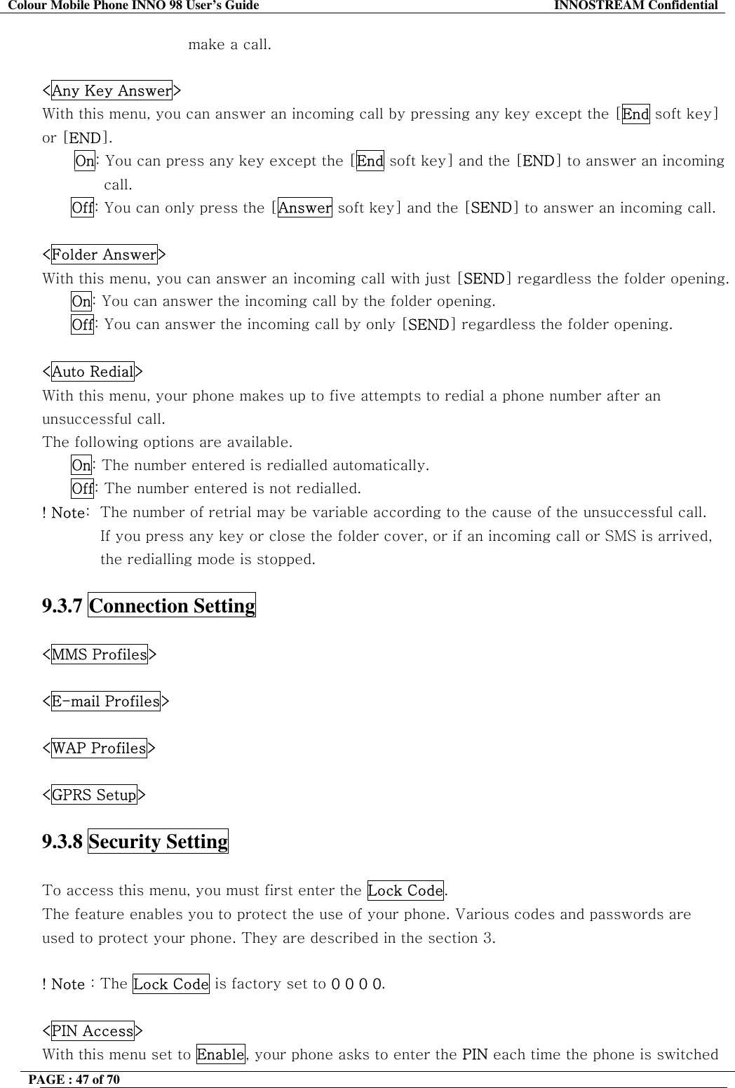 Colour Mobile Phone INNO 98 User&rsquo;s Guide  INNOSTREAM Confidential make a call.   <Any Key Answer> With this menu, you can answer an incoming call by pressing any key except the [End soft key] or [END]. On: You can press any key except the [End soft key] and the [END] to answer an incoming call. Off: You can only press the [Answer soft key] and the [SEND] to answer an incoming call.  <Folder Answer> With this menu, you can answer an incoming call with just [SEND] regardless the folder opening.  On: You can answer the incoming call by the folder opening. Off: You can answer the incoming call by only [SEND] regardless the folder opening.  <Auto Redial> With this menu, your phone makes up to five attempts to redial a phone number after an unsuccessful call. The following options are available. On: The number entered is redialled automatically. Off: The number entered is not redialled.             ! Note:  The number of retrial may be variable according to the cause of the unsuccessful call. If you press any key or close the folder cover, or if an incoming call or SMS is arrived, the redialling mode is stopped.  9.3.7 Connection Setting  <MMS Profiles>  <E-mail Profiles>  <WAP Profiles>  <GPRS Setup>  9.3.8 Security Setting    To access this menu, you must first enter the Lock Code.  The feature enables you to protect the use of your phone. Various codes and passwords are used to protect your phone. They are described in the section 3.  ! Note : The Lock Code is factory set to 0 0 0 0.  <PIN Access> With this menu set to Enable, your phone asks to enter the PIN each time the phone is switched PAGE : 47 of 70    
