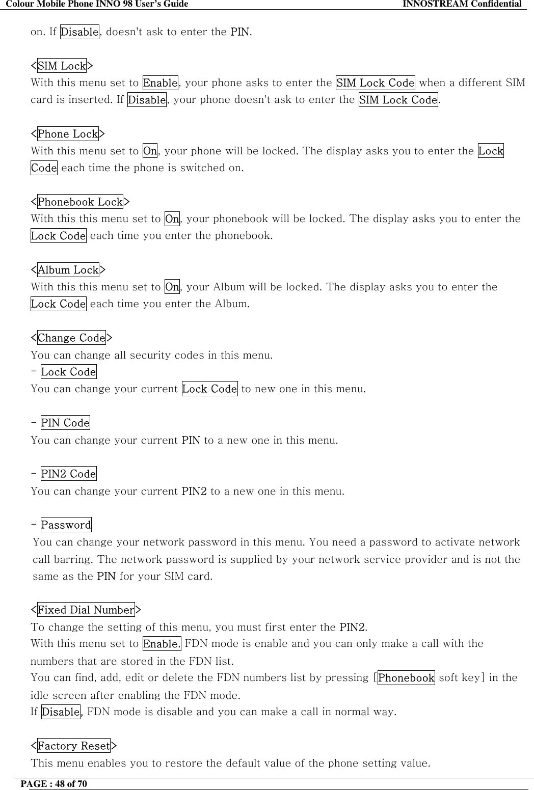 Colour Mobile Phone INNO 98 User&rsquo;s Guide  INNOSTREAM Confidential on. If Disable, doesn't ask to enter the PIN.  <SIM Lock> With this menu set to Enable, your phone asks to enter the SIM Lock Code when a different SIM card is inserted. If Disable, your phone doesn't ask to enter the SIM Lock Code.   <Phone Lock> With this menu set to On, your phone will be locked. The display asks you to enter the Lock Code each time the phone is switched on.   <Phonebook Lock> With this this menu set to On, your phonebook will be locked. The display asks you to enter the Lock Code each time you enter the phonebook.   <Album Lock> With this this menu set to On, your Album will be locked. The display asks you to enter the Lock Code each time you enter the Album.  <Change Code> You can change all security codes in this menu. - Lock Code You can change your current Lock Code to new one in this menu.  - PIN Code You can change your current PIN to a new one in this menu.  - PIN2 Code You can change your current PIN2 to a new one in this menu.  - Password  You can change your network password in this menu. You need a password to activate network call barring. The network password is supplied by your network service provider and is not the same as the PIN for your SIM card.   <Fixed Dial Number> To change the setting of this menu, you must first enter the PIN2. With this menu set to Enable, FDN mode is enable and you can only make a call with the numbers that are stored in the FDN list.  You can find, add, edit or delete the FDN numbers list by pressing [Phonebook soft key] in the idle screen after enabling the FDN mode. If Disable, FDN mode is disable and you can make a call in normal way.  <Factory Reset> This menu enables you to restore the default value of the phone setting value. PAGE : 48 of 70    