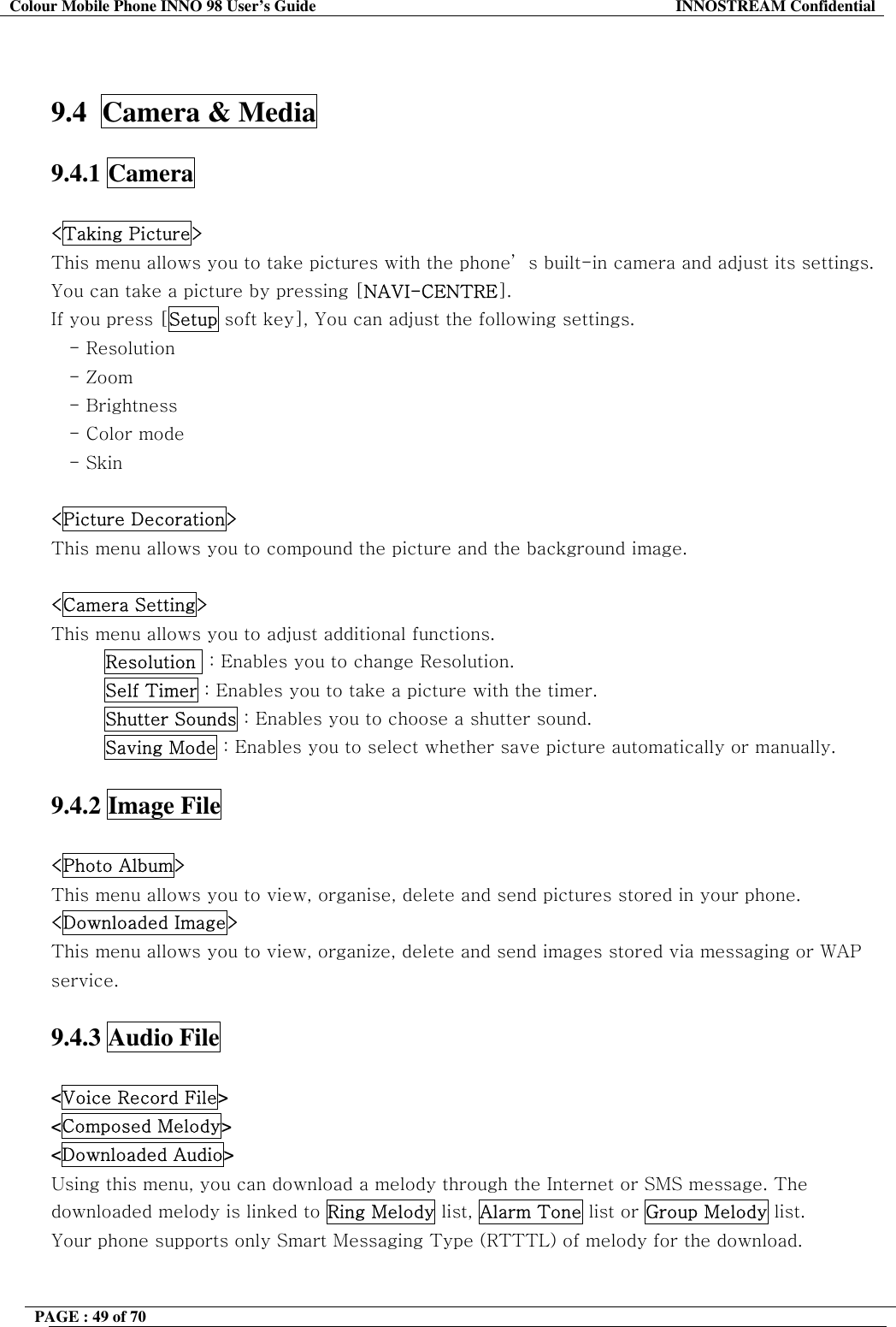 Colour Mobile Phone INNO 98 User&rsquo;s Guide  INNOSTREAM Confidential   9.4  Camera &amp; Media  9.4.1 Camera  <Taking Picture> This menu allows you to take pictures with the phone&rsquo; s built-in camera and adjust its settings. You can take a picture by pressing [NAVI-CENTRE]. If you press [Setup soft key], You can adjust the following settings. - Resolution - Zoom - Brightness    - Color mode - Skin  <Picture Decoration> This menu allows you to compound the picture and the background image.  <Camera Setting> This menu allows you to adjust additional functions. Resolution  : Enables you to change Resolution. Self Timer : Enables you to take a picture with the timer. Shutter Sounds : Enables you to choose a shutter sound. Saving Mode : Enables you to select whether save picture automatically or manually.  9.4.2 Image File  <Photo Album> This menu allows you to view, organise, delete and send pictures stored in your phone. <Downloaded Image> This menu allows you to view, organize, delete and send images stored via messaging or WAP service.  9.4.3 Audio File  <Voice Record File> <Composed Melody> <Downloaded Audio> Using this menu, you can download a melody through the Internet or SMS message. The downloaded melody is linked to Ring Melody list, Alarm Tone list or Group Melody list.  Your phone supports only Smart Messaging Type (RTTTL) of melody for the download.  PAGE : 49 of 70    