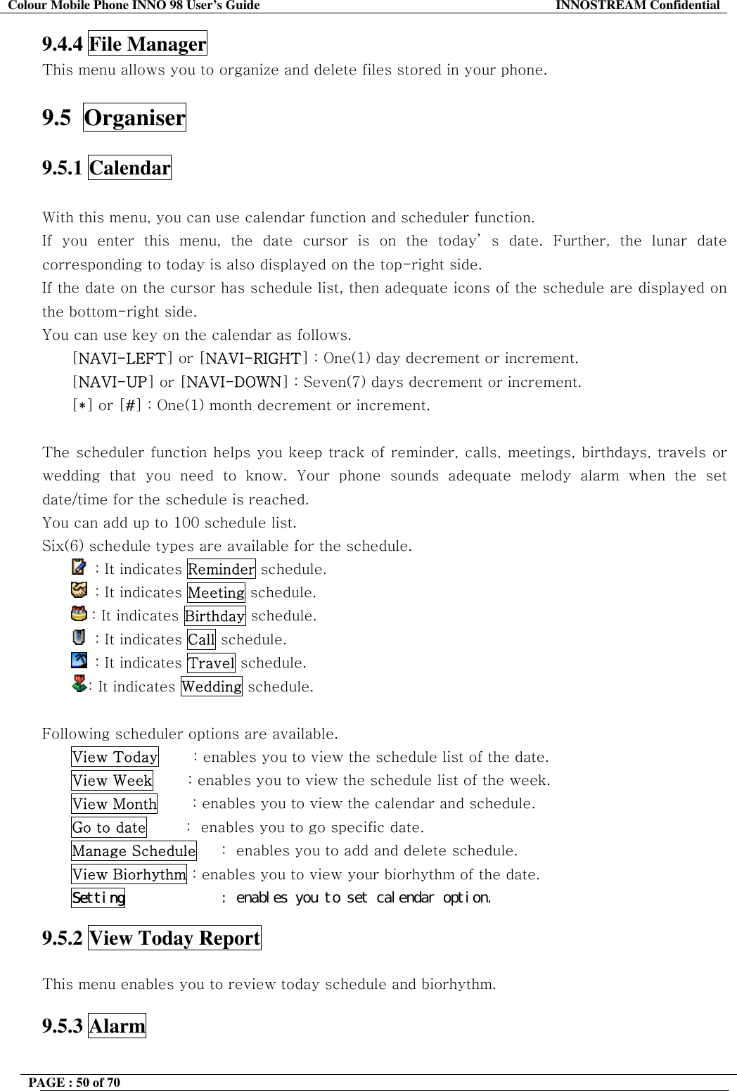 Colour Mobile Phone INNO 98 User&rsquo;s Guide  INNOSTREAM Confidential 9.4.4 File Manager This menu allows you to organize and delete files stored in your phone.  9.5  Organiser  9.5.1 Calendar    With this menu, you can use calendar function and scheduler function. If you enter this menu, the date cursor is on the today&rsquo; s date. Further, the lunar date corresponding to today is also displayed on the top-right side. If the date on the cursor has schedule list, then adequate icons of the schedule are displayed on the bottom-right side. You can use key on the calendar as follows. [NAVI-LEFT] or [NAVI-RIGHT] : One(1) day decrement or increment. [NAVI-UP] or [NAVI-DOWN] : Seven(7) days decrement or increment. [*] or [#] : One(1) month decrement or increment.  The scheduler function helps you keep track of reminder, calls, meetings, birthdays, travels or wedding that you need to know. Your phone sounds adequate melody alarm when the set date/time for the schedule is reached. You can add up to 100 schedule list. Six(6) schedule types are available for the schedule.    : It indicates Reminder schedule.   : It indicates Meeting schedule.  : It indicates Birthday schedule.   : It indicates Call schedule.   : It indicates Travel schedule. : It indicates Wedding schedule.  Following scheduler options are available. View Today       : enables you to view the schedule list of the date. View Week       : enables you to view the schedule list of the week. View Month       : enables you to view the calendar and schedule. Go to date        :  enables you to go specific date.  Manage Schedule     :  enables you to add and delete schedule. View Biorhythm : enables you to view your biorhythm of the date. Setting󰚟 󰚟󰚟󰚟󰚟󰚟󰚟󰚟󰚟󰚟󰚟:󰚟enables󰚟you󰚟to󰚟set󰚟calendar󰚟option.󰚟 9.5.2 View Today Report    This menu enables you to review today schedule and biorhythm.  9.5.3 Alarm  PAGE : 50 of 70    