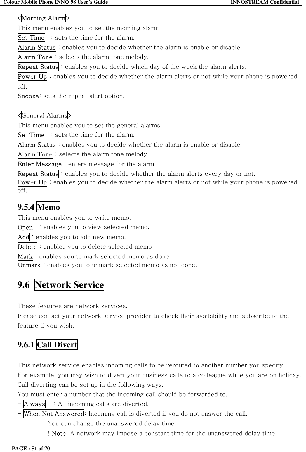 Colour Mobile Phone INNO 98 User&rsquo;s Guide  INNOSTREAM Confidential <Morning Alarm> This menu enables you to set the morning alarm  Set Time   : sets the time for the alarm. Alarm Status : enables you to decide whether the alarm is enable or disable. Alarm Tone : selects the alarm tone melody. Repeat Status : enables you to decide which day of the week the alarm alerts. Power Up : enables you to decide whether the alarm alerts or not while your phone is powered off. Snooze: sets the repeat alert option.  <General Alarms> This menu enables you to set the general alarms  Set Time   : sets the time for the alarm. Alarm Status : enables you to decide whether the alarm is enable or disable. Alarm Tone : selects the alarm tone melody. Enter Message : enters message for the alarm. Repeat Status : enables you to decide whether the alarm alerts every day or not. Power Up : enables you to decide whether the alarm alerts or not while your phone is powered off.  9.5.4 Memo This menu enables you to write memo. Open   : enables you to view selected memo. Add : enables you to add new memo. Delete : enables you to delete selected memo Mark : enables you to mark selected memo as done. Unmark : enables you to unmark selected memo as not done.  9.6  Network Service    These features are network services. Please contact your network service provider to check their availability and subscribe to the feature if you wish.  9.6.1 Call Divert    This network service enables incoming calls to be rerouted to another number you specify. For example, you may wish to divert your business calls to a colleague while you are on holiday. Call diverting can be set up in the following ways. You must enter a number that the incoming call should be forwarded to. - Always    : All incoming calls are diverted. - When Not Answered: Incoming call is diverted if you do not answer the call.  You can change the unanswered delay time. ! Note: A network may impose a constant time for the unanswered delay time. PAGE : 51 of 70    