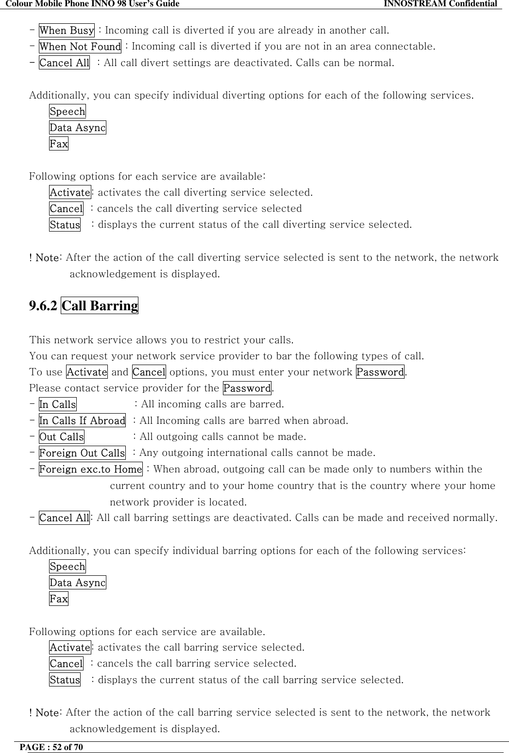 Colour Mobile Phone INNO 98 User&rsquo;s Guide  INNOSTREAM Confidential - When Busy : Incoming call is diverted if you are already in another call. - When Not Found : Incoming call is diverted if you are not in an area connectable. - Cancel All  : All call divert settings are deactivated. Calls can be normal.  Additionally, you can specify individual diverting options for each of the following services.  Speech  Data Async  Fax  Following options for each service are available: Activate: activates the call diverting service selected. Cancel  : cancels the call diverting service selected Status   : displays the current status of the call diverting service selected.    ! Note: After the action of the call diverting service selected is sent to the network, the network acknowledgement is displayed.  9.6.2 Call Barring    This network service allows you to restrict your calls. You can request your network service provider to bar the following types of call. To use Activate and Cancel options, you must enter your network Password. Please contact service provider for the Password. - In Calls                 : All incoming calls are barred. - In Calls If Abroad  : All Incoming calls are barred when abroad.                              - Out Calls              : All outgoing calls cannot be made. - Foreign Out Calls  : Any outgoing international calls cannot be made. - Foreign exc.to Home : When abroad, outgoing call can be made only to numbers within the  current country and to your home country that is the country where your home network provider is located. - Cancel All: All call barring settings are deactivated. Calls can be made and received normally.  Additionally, you can specify individual barring options for each of the following services: Speech Data Async Fax  Following options for each service are available. Activate: activates the call barring service selected. Cancel  : cancels the call barring service selected. Status   : displays the current status of the call barring service selected.  ! Note: After the action of the call barring service selected is sent to the network, the network acknowledgement is displayed. PAGE : 52 of 70    