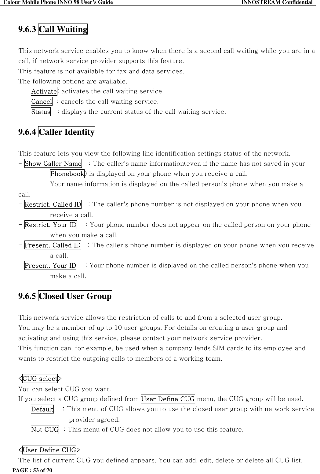 Colour Mobile Phone INNO 98 User&rsquo;s Guide  INNOSTREAM Confidential  9.6.3 Call Waiting    This network service enables you to know when there is a second call waiting while you are in a call, if network service provider supports this feature. This feature is not available for fax and data services. The following options are available. Activate: activates the call waiting service. Cancel  : cancels the call waiting service. Status   : displays the current status of the call waiting service.  9.6.4 Caller Identity    This feature lets you view the following line identification settings status of the network. - Show Caller Name   : The caller's name information(even if the name has not saved in your Phonebook) is displayed on your phone when you receive a call.  Your name information is displayed on the called person&rsquo;s phone when you make a call. - Restrict. Called ID   : The caller's phone number is not displayed on your phone when you receive a call. - Restrict. Your ID    : Your phone number does not appear on the called person on your phone when you make a call. - Present. Called ID   : The caller's phone number is displayed on your phone when you receive a call. - Present. Your ID    : Your phone number is displayed on the called person's phone when you make a call.  9.6.5 Closed User Group    This network service allows the restriction of calls to and from a selected user group. You may be a member of up to 10 user groups. For details on creating a user group and activating and using this service, please contact your network service provider. This function can, for example, be used when a company lends SIM cards to its employee and wants to restrict the outgoing calls to members of a working team.  <CUG select> You can select CUG you want.  If you select a CUG group defined from User Define CUG menu, the CUG group will be used. Default    : This menu of CUG allows you to use the closed user group with network service provider agreed. Not CUG  : This menu of CUG does not allow you to use this feature.  <User Define CUG> The list of current CUG you defined appears. You can add, edit, delete or delete all CUG list. PAGE : 53 of 70    