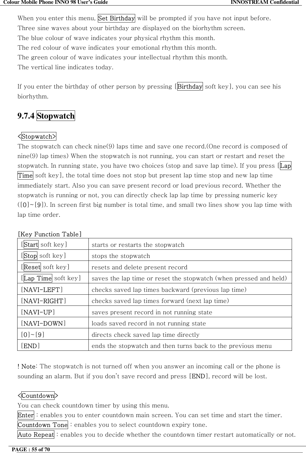 Colour Mobile Phone INNO 98 User&rsquo;s Guide  INNOSTREAM Confidential When you enter this menu, Set Birthday will be prompted if you have not input before. Three sine waves about your birthday are displayed on the biorhythm screen. The blue colour of wave indicates your physical rhythm this month. The red colour of wave indicates your emotional rhythm this month. The green colour of wave indicates your intellectual rhythm this month. The vertical line indicates today.  If you enter the birthday of other person by pressing [Birthday soft key], you can see his biorhythm.  9.7.4 Stopwatch  <Stopwatch>   The stopwatch can check nine(9) laps time and save one record.(One record is composed of nine(9) lap times) When the stopwatch is not running, you can start or restart and reset the stopwatch. In running state, you have two choices (stop and save lap time). If you press [Lap Time soft key], the total time does not stop but present lap time stop and new lap time immediately start. Also you can save present record or load previous record. Whether the stopwatch is running or not, you can directly check lap lap time by pressing numeric key ([0]~[9]). In screen first big number is total time, and small two lines show you lap time with lap time order.  [Key Function Table] [Start soft key]  starts or restarts the stopwatch [Stop soft key]  stops the stopwatch [Reset soft key]  resets and delete present record [Lap Time soft key]  saves the lap time or reset the stopwatch (when pressed and held)[NAVI-LEFT]  checks saved lap times backward (previous lap time) [NAVI-RIGHT]  checks saved lap times forward (next lap time) [NAVI-UP]  saves present record in not running state [NAVI-DOWN]  loads saved record in not running state [0]~[9]  directs check saved lap time directly [END]  ends the stopwatch and then turns back to the previous menu  ! Note: The stopwatch is not turned off when you answer an incoming call or the phone is sounding an alarm. But if you don&rsquo;t save record and press [END], record will be lost.  <Countdown>   You can check countdown timer by using this menu.  Enter : enables you to enter countdown main screen. You can set time and start the timer. Countdown Tone : enables you to select countdown expiry tone. Auto Repeat : enables you to decide whether the countdown timer restart automatically or not. PAGE : 55 of 70    