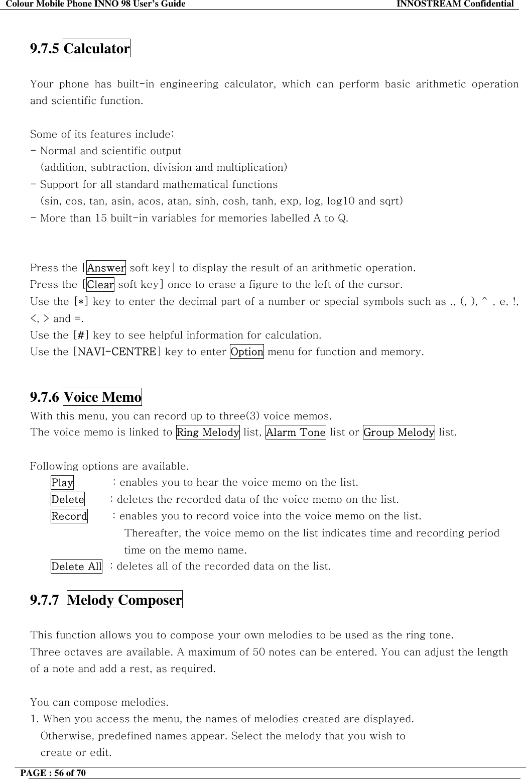 Colour Mobile Phone INNO 98 User&rsquo;s Guide  INNOSTREAM Confidential  9.7.5 Calculator   Your phone has built-in engineering calculator, which can perform basic arithmetic operation and scientific function.   Some of its features include: - Normal and scientific output     (addition, subtraction, division and multiplication) - Support for all standard mathematical functions  (sin, cos, tan, asin, acos, atan, sinh, cosh, tanh, exp, log, log10 and sqrt) - More than 15 built-in variables for memories labelled A to Q.   Press the [Answer soft key] to display the result of an arithmetic operation. Press the [Clear soft key] once to erase a figure to the left of the cursor. Use the [*] key to enter the decimal part of a number or special symbols such as ., (, ), ^, e, !, <, > and =. Use the [#] key to see helpful information for calculation. Use the [NAVI-CENTRE] key to enter Option menu for function and memory.   9.7.6 Voice Memo   With this menu, you can record up to three(3) voice memos.  The voice memo is linked to Ring Melody list, Alarm Tone list or Group Melody list.  Following options are available. Play           : enables you to hear the voice memo on the list. Delete       : deletes the recorded data of the voice memo on the list. Record       : enables you to record voice into the voice memo on the list.  Thereafter, the voice memo on the list indicates time and recording period  time on the memo name. Delete All  : deletes all of the recorded data on the list.  9.7.7  Melody Composer    This function allows you to compose your own melodies to be used as the ring tone. Three octaves are available. A maximum of 50 notes can be entered. You can adjust the length of a note and add a rest, as required.  You can compose melodies. 1. When you access the menu, the names of melodies created are displayed.          Otherwise, predefined names appear. Select the melody that you wish to create or edit. PAGE : 56 of 70    