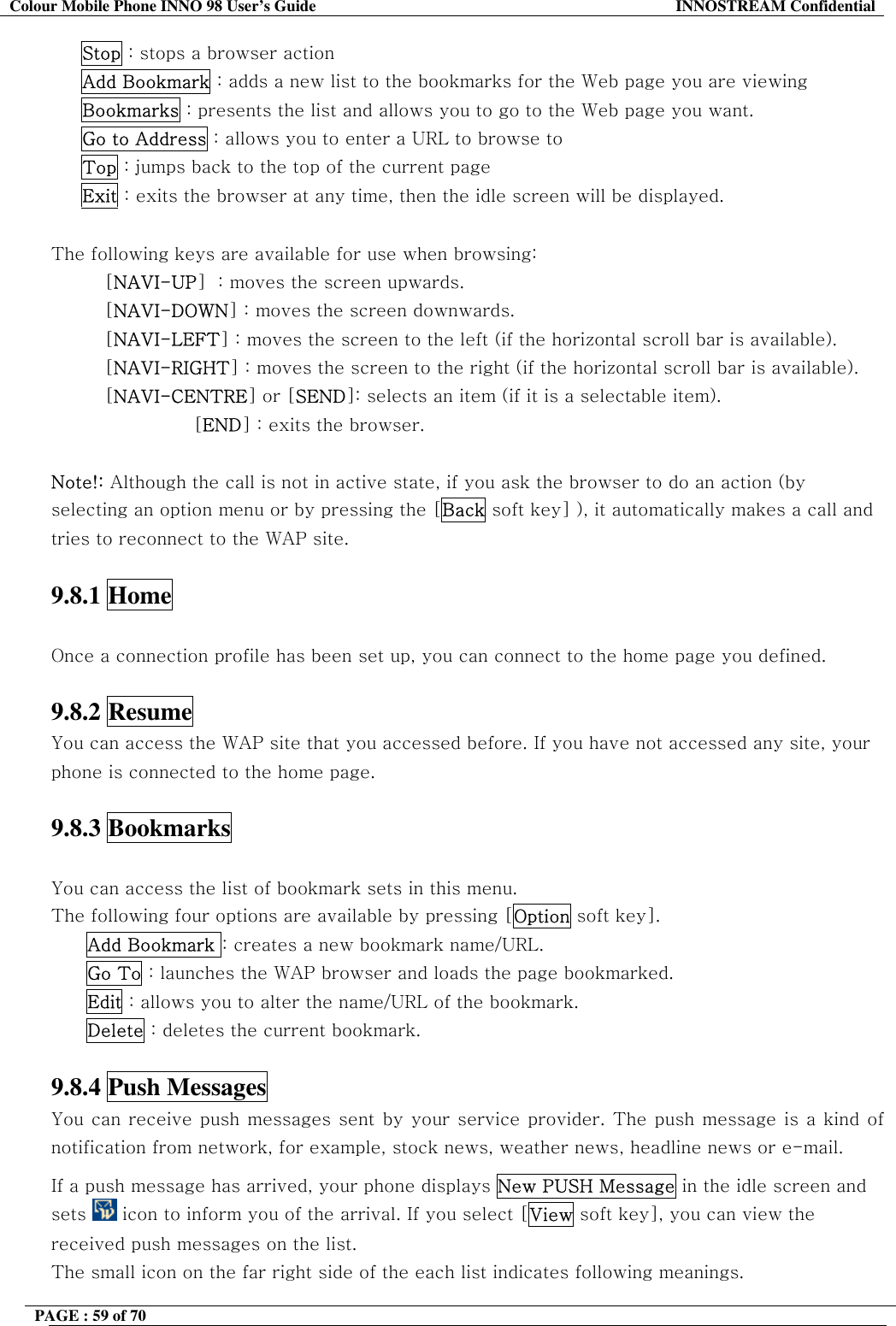 Colour Mobile Phone INNO 98 User&rsquo;s Guide  INNOSTREAM Confidential      Stop : stops a browser action      Add Bookmark : adds a new list to the bookmarks for the Web page you are viewing      Bookmarks : presents the list and allows you to go to the Web page you want.      Go to Address : allows you to enter a URL to browse to      Top : jumps back to the top of the current page      Exit : exits the browser at any time, then the idle screen will be displayed.  The following keys are available for use when browsing: [NAVI-UP]  : moves the screen upwards. [NAVI-DOWN] : moves the screen downwards. [NAVI-LEFT] : moves the screen to the left (if the horizontal scroll bar is available). [NAVI-RIGHT] : moves the screen to the right (if the horizontal scroll bar is available). [NAVI-CENTRE] or [SEND]: selects an item (if it is a selectable item). [END] : exits the browser.   Note!: Although the call is not in active state, if you ask the browser to do an action (by selecting an option menu or by pressing the [Back soft key] ), it automatically makes a call and tries to reconnect to the WAP site.  9.8.1 Home    Once a connection profile has been set up, you can connect to the home page you defined.   9.8.2 Resume   You can access the WAP site that you accessed before. If you have not accessed any site, your phone is connected to the home page.  9.8.3 Bookmarks    You can access the list of bookmark sets in this menu.  The following four options are available by pressing [Option soft key]. Add Bookmark : creates a new bookmark name/URL. Go To : launches the WAP browser and loads the page bookmarked. Edit : allows you to alter the name/URL of the bookmark. Delete : deletes the current bookmark.  9.8.4 Push Messages   You can receive push messages sent by your service provider. The push message is a kind of notification from network, for example, stock news, weather news, headline news or e-mail. If a push message has arrived, your phone displays New PUSH Message in the idle screen and sets   icon to inform you of the arrival. If you select [View soft key], you can view the received push messages on the list. The small icon on the far right side of the each list indicates following meanings. PAGE : 59 of 70    