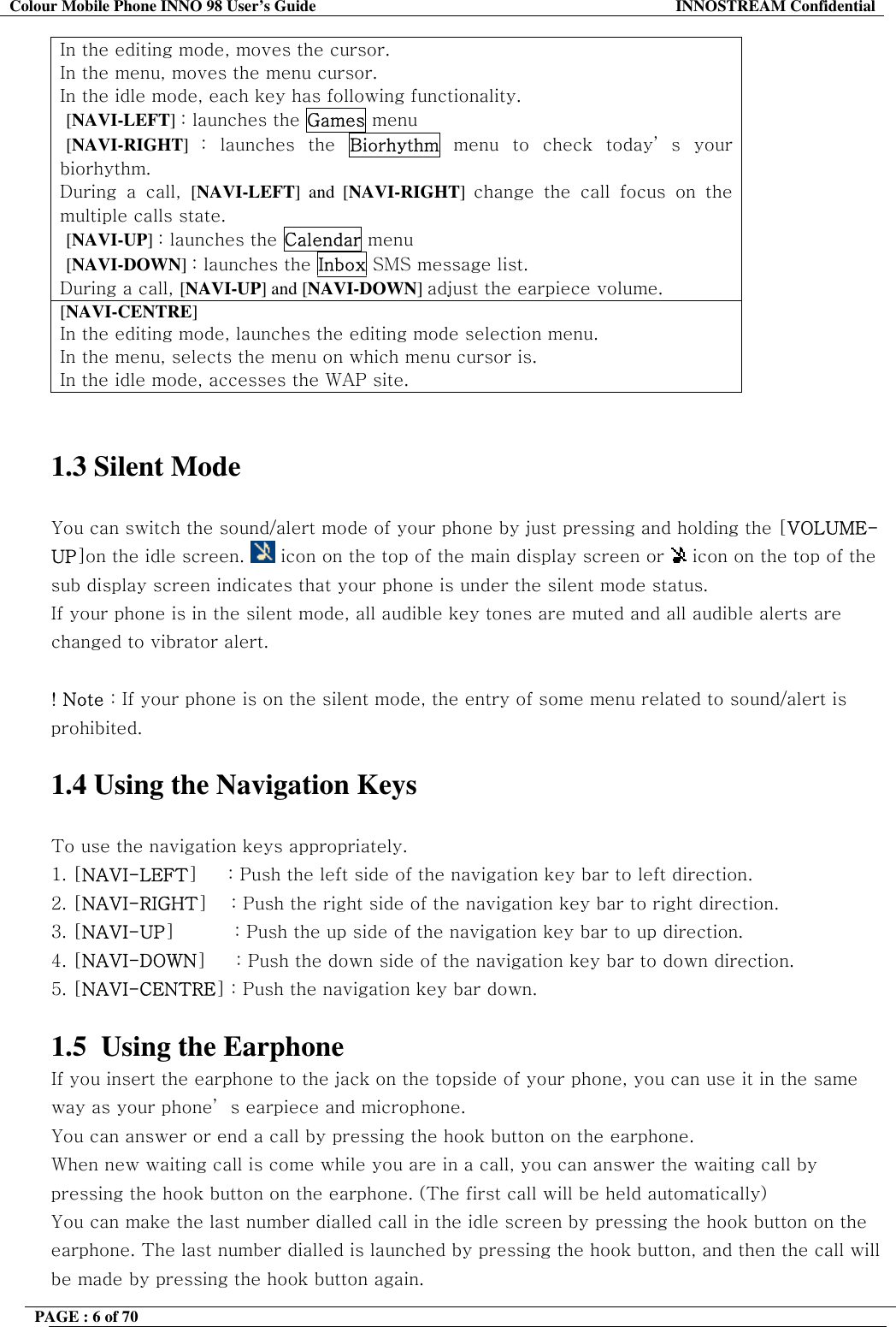 Colour Mobile Phone INNO 98 User&rsquo;s Guide  INNOSTREAM Confidential In the editing mode, moves the cursor. In the menu, moves the menu cursor. In the idle mode, each key has following functionality.  [NAVI-LEFT] : launches the Games menu  [NAVI-RIGHT]  : launches the Biorhythm menu to check today&rsquo; s your biorhythm. During a call, [NAVI-LEFT] and [NAVI-RIGHT]  change the call focus on the multiple calls state.  [NAVI-UP] : launches the Calendar menu  [NAVI-DOWN] : launches the Inbox SMS message list. During a call, [NAVI-UP] and [NAVI-DOWN] adjust the earpiece volume. [NAVI-CENTRE] In the editing mode, launches the editing mode selection menu. In the menu, selects the menu on which menu cursor is. In the idle mode, accesses the WAP site.   1.3 Silent Mode   You can switch the sound/alert mode of your phone by just pressing and holding the [VOLUME-UP]on the idle screen.   icon on the top of the main display screen or   icon on the top of the sub display screen indicates that your phone is under the silent mode status.  If your phone is in the silent mode, all audible key tones are muted and all audible alerts are changed to vibrator alert.  ! Note : If your phone is on the silent mode, the entry of some menu related to sound/alert is prohibited.  1.4 Using the Navigation Keys  To use the navigation keys appropriately. 1. [NAVI-LEFT]     : Push the left side of the navigation key bar to left direction.  2. [NAVI-RIGHT]    : Push the right side of the navigation key bar to right direction. 3. [NAVI-UP]          : Push the up side of the navigation key bar to up direction. 4. [NAVI-DOWN]     : Push the down side of the navigation key bar to down direction. 5. [NAVI-CENTRE] : Push the navigation key bar down.  1.5  Using the Earphone If you insert the earphone to the jack on the topside of your phone, you can use it in the same way as your phone&rsquo; s earpiece and microphone. You can answer or end a call by pressing the hook button on the earphone. When new waiting call is come while you are in a call, you can answer the waiting call by pressing the hook button on the earphone. (The first call will be held automatically) You can make the last number dialled call in the idle screen by pressing the hook button on the earphone. The last number dialled is launched by pressing the hook button, and then the call will be made by pressing the hook button again.  PAGE : 6 of 70    