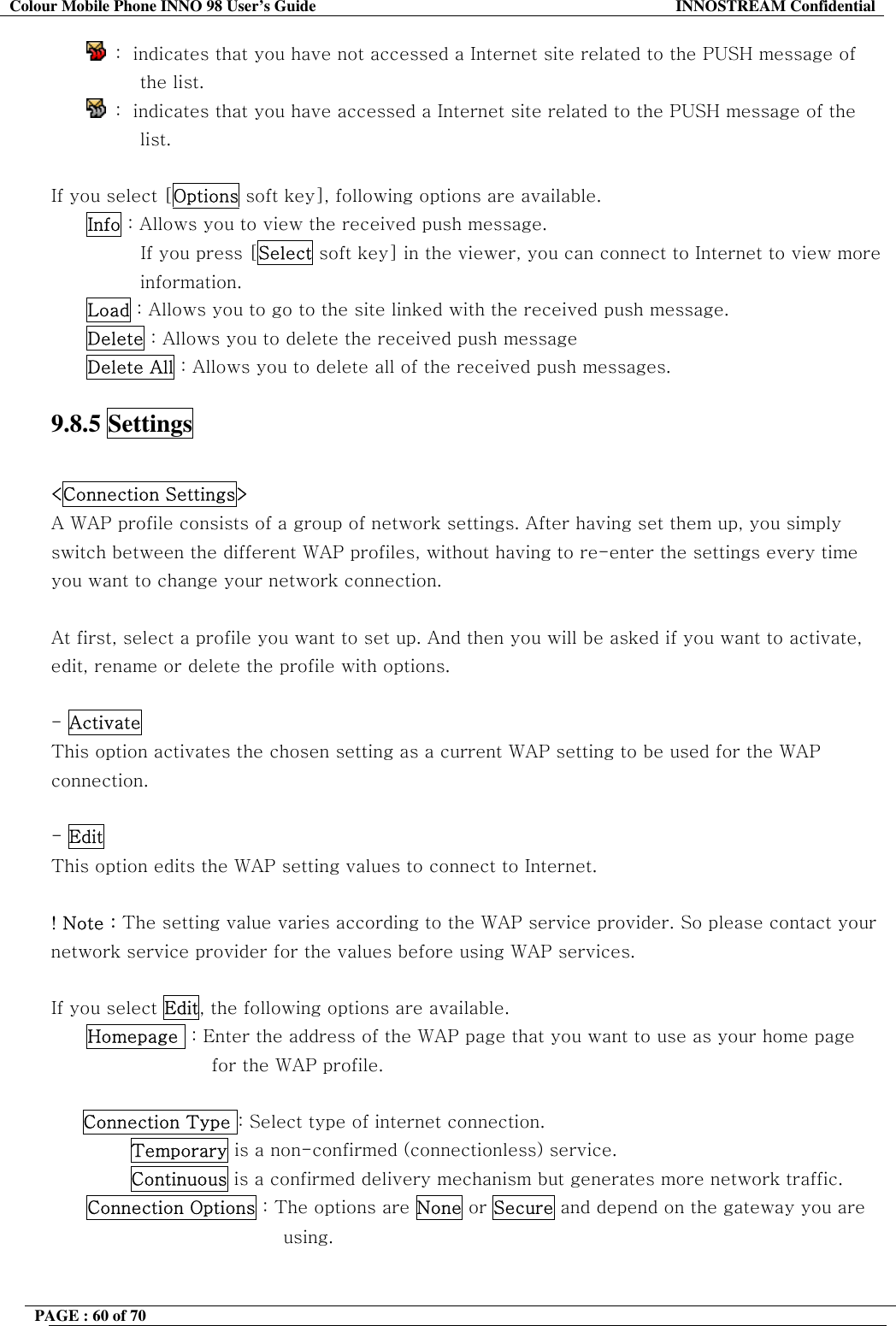 Colour Mobile Phone INNO 98 User&rsquo;s Guide  INNOSTREAM Confidential  :  indicates that you have not accessed a Internet site related to the PUSH message of the list.  :  indicates that you have accessed a Internet site related to the PUSH message of the list.  If you select [Options soft key], following options are available. Info : Allows you to view the received push message.           If you press [Select soft key] in the viewer, you can connect to Internet to view more information. Load : Allows you to go to the site linked with the received push message. Delete : Allows you to delete the received push message Delete All : Allows you to delete all of the received push messages.  9.8.5 Settings    <Connection Settings>  A WAP profile consists of a group of network settings. After having set them up, you simply switch between the different WAP profiles, without having to re-enter the settings every time you want to change your network connection.  At first, select a profile you want to set up. And then you will be asked if you want to activate, edit, rename or delete the profile with options.   - Activate   This option activates the chosen setting as a current WAP setting to be used for the WAP  connection.  - Edit  This option edits the WAP setting values to connect to Internet.  ! Note : The setting value varies according to the WAP service provider. So please contact your network service provider for the values before using WAP services.  If you select Edit, the following options are available. Homepage  : Enter the address of the WAP page that you want to use as your home page for the WAP profile.  Connection Type : Select type of internet connection.         Temporary is a non-confirmed (connectionless) service.         Continuous is a confirmed delivery mechanism but generates more network traffic. Connection Options : The options are None or Secure and depend on the gateway you are using.  PAGE : 60 of 70    