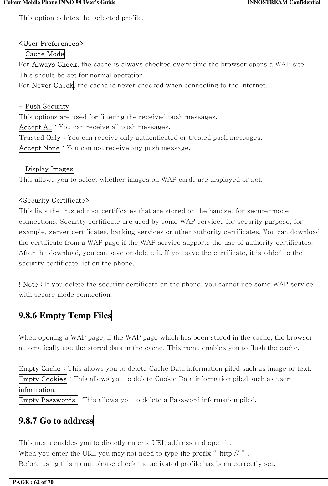 Colour Mobile Phone INNO 98 User&rsquo;s Guide  INNOSTREAM Confidential This option deletes the selected profile.  <User Preferences> - Cache Mode For Always Check, the cache is always checked every time the browser opens a WAP site.  This should be set for normal operation.  For Never Check, the cache is never checked when connecting to the Internet.  - Push Security  This options are used for filtering the received push messages. Accept All : You can receive all push messages. Trusted Only : You can receive only authenticated or trusted push messages. Accept None : You can not receive any push message.  - Display Images  This allows you to select whether images on WAP cards are displayed or not.   <Security Certificate>   This lists the trusted root certificates that are stored on the handset for secure-mode connections. Security certificate are used by some WAP services for security purpose, for example, server certificates, banking services or other authority certificates. You can download the certificate from a WAP page if the WAP service supports the use of authority certificates. After the download, you can save or delete it. If you save the certificate, it is added to the security certificate list on the phone.  ! Note : If you delete the security certificate on the phone, you cannot use some WAP service with secure mode connection.   9.8.6 Empty Temp Files    When opening a WAP page, if the WAP page which has been stored in the cache, the browser automatically use the stored data in the cache. This menu enables you to flush the cache.  Empty Cache : This allows you to delete Cache Data information piled such as image or text.  Empty Cookies : This allows you to delete Cookie Data information piled such as user information. Empty Passwords : This allows you to delete a Password information piled.  9.8.7 Go to address    This menu enables you to directly enter a URL address and open it.  When you enter the URL you may not need to type the prefix &ldquo; http:// &ldquo;. Before using this menu, please check the activated profile has been correctly set. PAGE : 62 of 70    