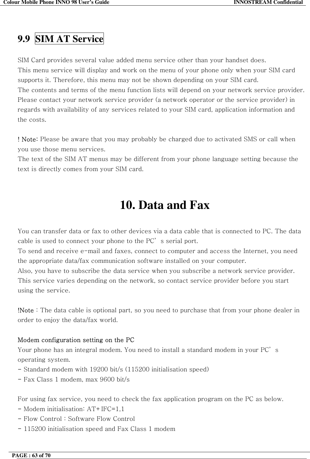 Colour Mobile Phone INNO 98 User&rsquo;s Guide  INNOSTREAM Confidential   9.9  SIM AT Service    SIM Card provides several value added menu service other than your handset does. This menu service will display and work on the menu of your phone only when your SIM card supports it. Therefore, this menu may not be shown depending on your SIM card. The contents and terms of the menu function lists will depend on your network service provider. Please contact your network service provider (a network operator or the service provider) in regards with availability of any services related to your SIM card, application information and the costs.  ! Note: Please be aware that you may probably be charged due to activated SMS or call when you use those menu services. The text of the SIM AT menus may be different from your phone language setting because the text is directly comes from your SIM card.   10. Data and Fax  You can transfer data or fax to other devices via a data cable that is connected to PC. The data cable is used to connect your phone to the PC&rsquo; s serial port. To send and receive e-mail and faxes, connect to computer and access the Internet, you need the appropriate data/fax communication software installed on your computer.  Also, you have to subscribe the data service when you subscribe a network service provider. This service varies depending on the network, so contact service provider before you start using the service.   !Note : The data cable is optional part, so you need to purchase that from your phone dealer in order to enjoy the data/fax world.  Modem configuration setting on the PC Your phone has an integral modem. You need to install a standard modem in your PC&rsquo; s operating system. - Standard modem with 19200 bit/s (115200 initialisation speed) - Fax Class 1 modem, max 9600 bit/s  For using fax service, you need to check the fax application program on the PC as below. - Modem initialisation: AT+IFC=1,1 - Flow Control : Software Flow Control - 115200 initialisation speed and Fax Class 1 modem  PAGE : 63 of 70    