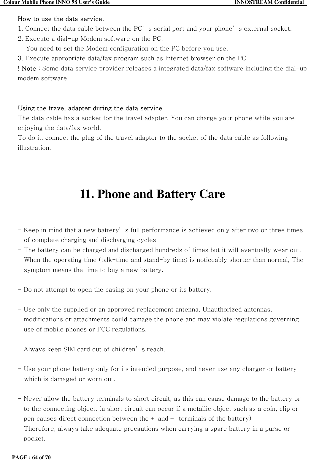 Colour Mobile Phone INNO 98 User&rsquo;s Guide  INNOSTREAM Confidential How to use the data service. 1. Connect the data cable between the PC&rsquo; s serial port and your phone&rsquo; s external socket.  2. Execute a dial-up Modem software on the PC.     You need to set the Modem configuration on the PC before you use. 3. Execute appropriate data/fax program such as Internet browser on the PC. ! Note : Some data service provider releases a integrated data/fax software including the dial-up modem software.   Using the travel adapter during the data service  The data cable has a socket for the travel adapter. You can charge your phone while you are enjoying the data/fax world.  To do it, connect the plug of the travel adaptor to the socket of the data cable as following illustration.    11. Phone and Battery Care   - Keep in mind that a new battery&rsquo; s full performance is achieved only after two or three times of complete charging and discharging cycles! - The battery can be charged and discharged hundreds of times but it will eventually wear out. When the operating time (talk-time and stand-by time) is noticeably shorter than normal, The symptom means the time to buy a new battery.  - Do not attempt to open the casing on your phone or its battery.  - Use only the supplied or an approved replacement antenna. Unauthorized antennas,  modifications or attachments could damage the phone and may violate regulations governing  use of mobile phones or FCC regulations.  - Always keep SIM card out of children&rsquo; s reach.  - Use your phone battery only for its intended purpose, and never use any charger or battery    which is damaged or worn out.  - Never allow the battery terminals to short circuit, as this can cause damage to the battery or  to the connecting object. (a short circuit can occur if a metallic object such as a coin, clip or  pen causes direct connection between the + and &ndash;  terminals of the battery)  Therefore, always take adequate precautions when carrying a spare battery in a purse or  pocket.  PAGE : 64 of 70    
