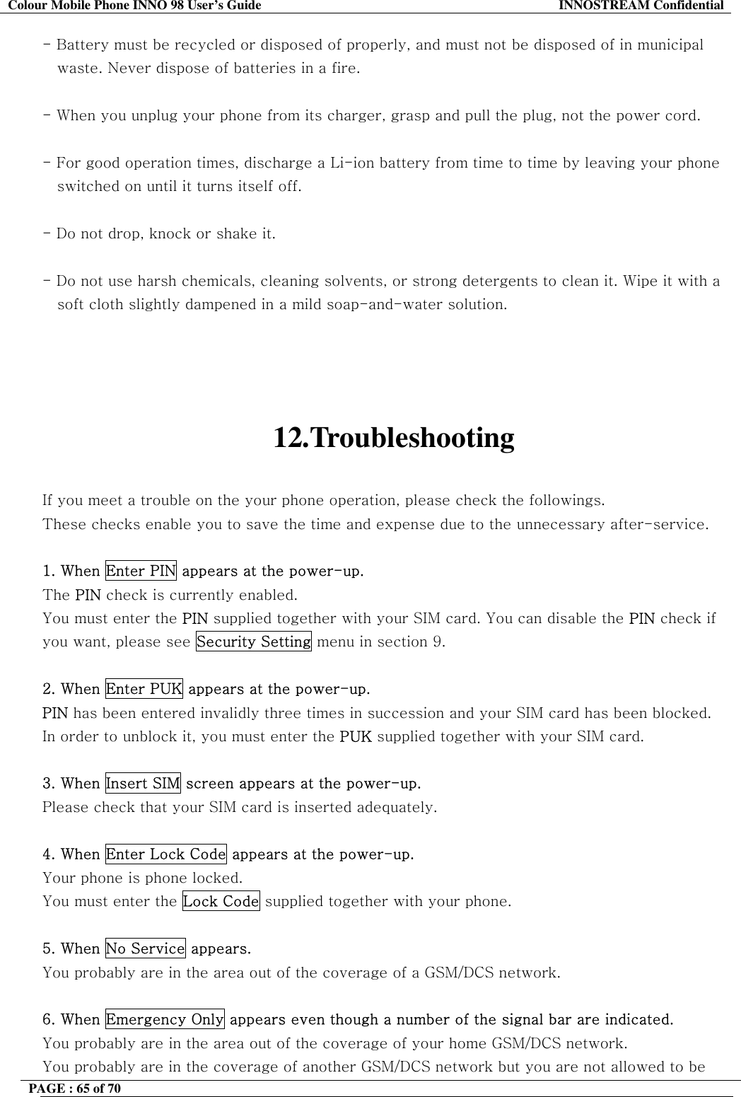 Colour Mobile Phone INNO 98 User&rsquo;s Guide  INNOSTREAM Confidential - Battery must be recycled or disposed of properly, and must not be disposed of in municipal    waste. Never dispose of batteries in a fire.  - When you unplug your phone from its charger, grasp and pull the plug, not the power cord.  - For good operation times, discharge a Li-ion battery from time to time by leaving your phone     switched on until it turns itself off.  - Do not drop, knock or shake it.  - Do not use harsh chemicals, cleaning solvents, or strong detergents to clean it. Wipe it with a     soft cloth slightly dampened in a mild soap-and-water solution.     12.Troubleshooting  If you meet a trouble on the your phone operation, please check the followings. These checks enable you to save the time and expense due to the unnecessary after-service.  1. When Enter PIN appears at the power-up. The PIN check is currently enabled. You must enter the PIN supplied together with your SIM card. You can disable the PIN check if you want, please see Security Setting menu in section 9.  2. When Enter PUK appears at the power-up.  PIN has been entered invalidly three times in succession and your SIM card has been blocked. In order to unblock it, you must enter the PUK supplied together with your SIM card.  3. When Insert SIM screen appears at the power-up. Please check that your SIM card is inserted adequately.  4. When Enter Lock Code appears at the power-up. Your phone is phone locked. You must enter the Lock Code supplied together with your phone.  5. When No Service appears. You probably are in the area out of the coverage of a GSM/DCS network.  6. When Emergency Only appears even though a number of the signal bar are indicated. You probably are in the area out of the coverage of your home GSM/DCS network. You probably are in the coverage of another GSM/DCS network but you are not allowed to be PAGE : 65 of 70    
