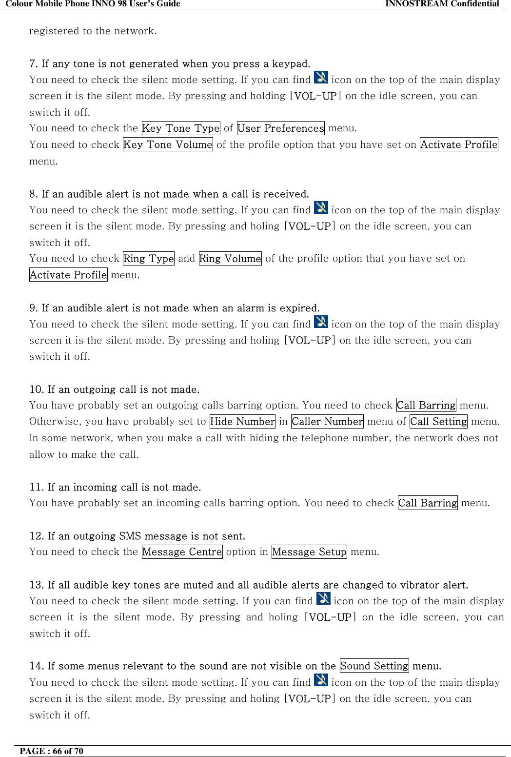 Colour Mobile Phone INNO 98 User&rsquo;s Guide  INNOSTREAM Confidential registered to the network.  7. If any tone is not generated when you press a keypad. You need to check the silent mode setting. If you can find   icon on the top of the main display screen it is the silent mode. By pressing and holding [VOL-UP] on the idle screen, you can switch it off. You need to check the Key Tone Type of User Preferences menu. You need to check Key Tone Volume of the profile option that you have set on Activate Profile menu.  8. If an audible alert is not made when a call is received. You need to check the silent mode setting. If you can find   icon on the top of the main display screen it is the silent mode. By pressing and holing [VOL-UP] on the idle screen, you can switch it off. You need to check Ring Type and Ring Volume of the profile option that you have set on Activate Profile menu.  9. If an audible alert is not made when an alarm is expired. You need to check the silent mode setting. If you can find   icon on the top of the main display screen it is the silent mode. By pressing and holing [VOL-UP] on the idle screen, you can switch it off.  10. If an outgoing call is not made. You have probably set an outgoing calls barring option. You need to check Call Barring menu. Otherwise, you have probably set to Hide Number in Caller Number menu of Call Setting menu. In some network, when you make a call with hiding the telephone number, the network does not allow to make the call.  11. If an incoming call is not made. You have probably set an incoming calls barring option. You need to check Call Barring menu.  12. If an outgoing SMS message is not sent. You need to check the Message Centre option in Message Setup menu.  13. If all audible key tones are muted and all audible alerts are changed to vibrator alert. You need to check the silent mode setting. If you can find   icon on the top of the main display screen it is the silent mode. By pressing and holing [VOL-UP] on the idle screen, you can switch it off.  14. If some menus relevant to the sound are not visible on the Sound Setting menu. You need to check the silent mode setting. If you can find   icon on the top of the main display screen it is the silent mode. By pressing and holing [VOL-UP] on the idle screen, you can switch it off.  PAGE : 66 of 70    