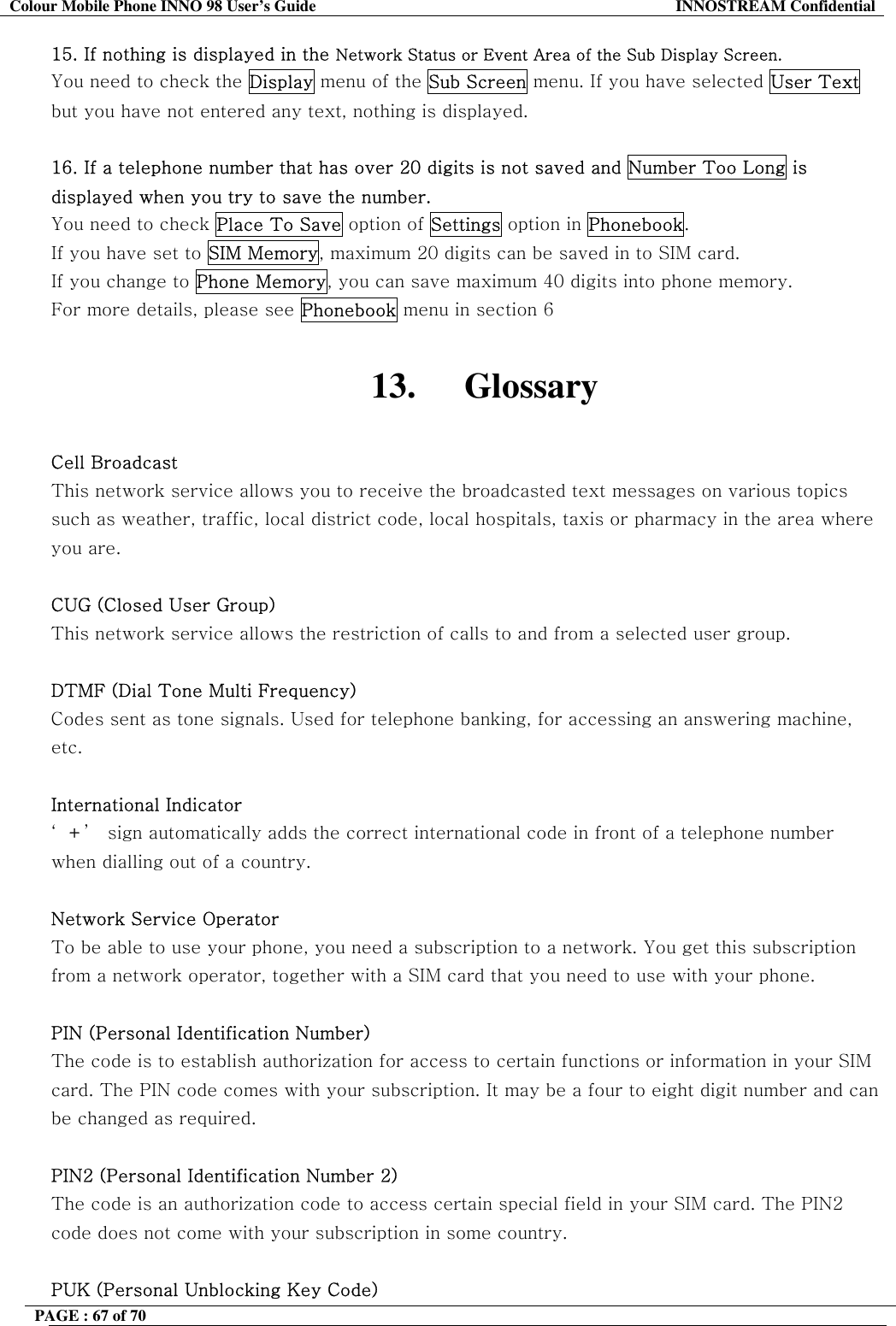 Colour Mobile Phone INNO 98 User&rsquo;s Guide  INNOSTREAM Confidential 15. If nothing is displayed in the Network Status or Event Area of the Sub Display Screen. You need to check the Display menu of the Sub Screen menu. If you have selected User Text but you have not entered any text, nothing is displayed.  16. If a telephone number that has over 20 digits is not saved and Number Too Long is displayed when you try to save the number. You need to check Place To Save option of Settings option in Phonebook.  If you have set to SIM Memory, maximum 20 digits can be saved in to SIM card. If you change to Phone Memory, you can save maximum 40 digits into phone memory. For more details, please see Phonebook menu in section 6  13. Glossary  Cell Broadcast This network service allows you to receive the broadcasted text messages on various topics such as weather, traffic, local district code, local hospitals, taxis or pharmacy in the area where you are.  CUG (Closed User Group) This network service allows the restriction of calls to and from a selected user group.  DTMF (Dial Tone Multi Frequency) Codes sent as tone signals. Used for telephone banking, for accessing an answering machine, etc.  International Indicator &lsquo;+&rsquo;  sign automatically adds the correct international code in front of a telephone number when dialling out of a country.   Network Service Operator To be able to use your phone, you need a subscription to a network. You get this subscription from a network operator, together with a SIM card that you need to use with your phone.  PIN (Personal Identification Number) The code is to establish authorization for access to certain functions or information in your SIM card. The PIN code comes with your subscription. It may be a four to eight digit number and can be changed as required.  PIN2 (Personal Identification Number 2) The code is an authorization code to access certain special field in your SIM card. The PIN2 code does not come with your subscription in some country.  PUK (Personal Unblocking Key Code) PAGE : 67 of 70    