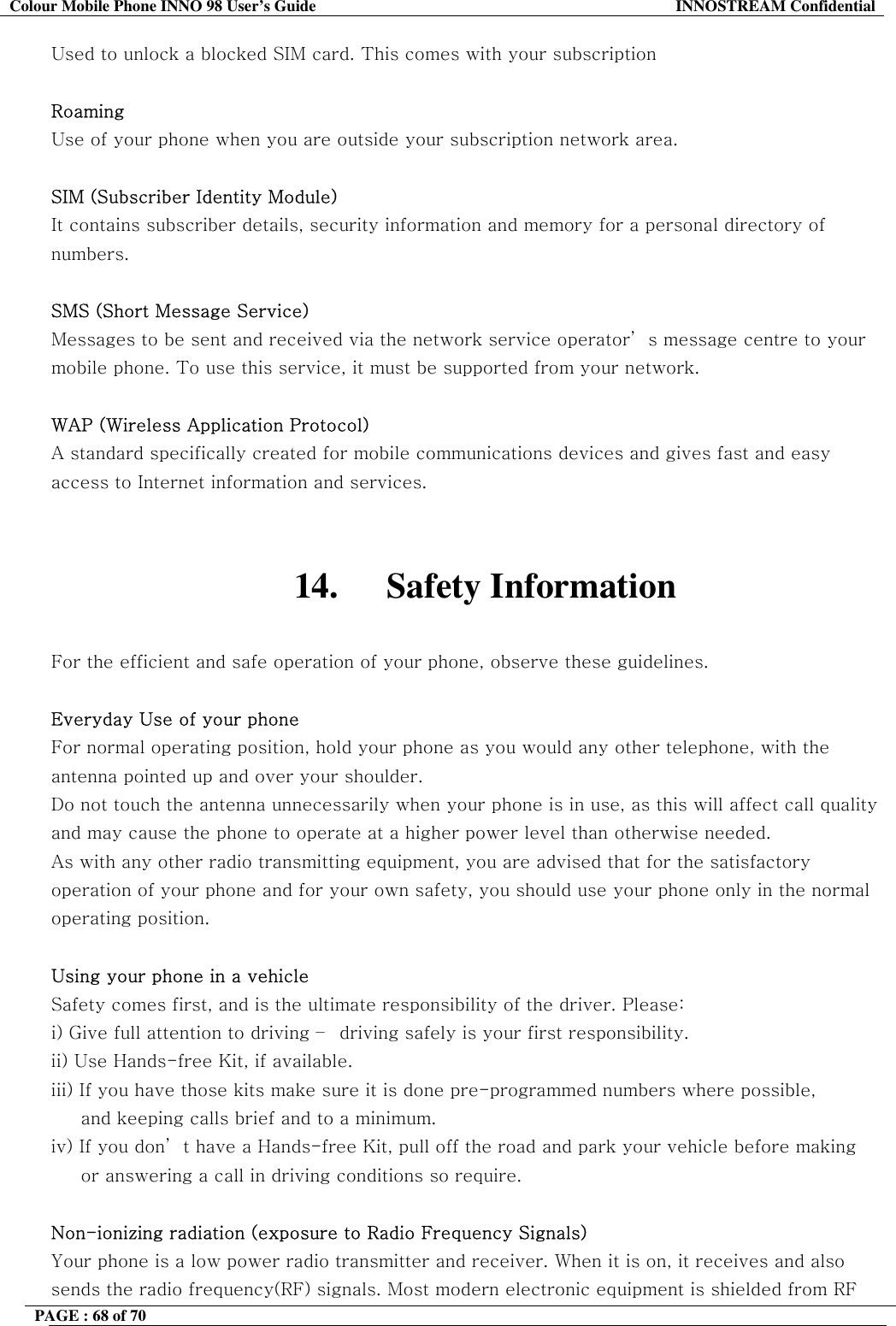 Colour Mobile Phone INNO 98 User&rsquo;s Guide  INNOSTREAM Confidential Used to unlock a blocked SIM card. This comes with your subscription  Roaming Use of your phone when you are outside your subscription network area.  SIM (Subscriber Identity Module) It contains subscriber details, security information and memory for a personal directory of numbers.   SMS (Short Message Service) Messages to be sent and received via the network service operator&rsquo; s message centre to your mobile phone. To use this service, it must be supported from your network.  WAP (Wireless Application Protocol) A standard specifically created for mobile communications devices and gives fast and easy access to Internet information and services.   14. Safety Information  For the efficient and safe operation of your phone, observe these guidelines.  Everyday Use of your phone For normal operating position, hold your phone as you would any other telephone, with the antenna pointed up and over your shoulder.  Do not touch the antenna unnecessarily when your phone is in use, as this will affect call quality and may cause the phone to operate at a higher power level than otherwise needed. As with any other radio transmitting equipment, you are advised that for the satisfactory operation of your phone and for your own safety, you should use your phone only in the normal operating position.  Using your phone in a vehicle Safety comes first, and is the ultimate responsibility of the driver. Please: i) Give full attention to driving &ndash;  driving safely is your first responsibility. ii) Use Hands-free Kit, if available. iii) If you have those kits make sure it is done pre-programmed numbers where possible,       and keeping calls brief and to a minimum. iv) If you don&rsquo; t have a Hands-free Kit, pull off the road and park your vehicle before making      or answering a call in driving conditions so require.  Non-ionizing radiation (exposure to Radio Frequency Signals) Your phone is a low power radio transmitter and receiver. When it is on, it receives and also sends the radio frequency(RF) signals. Most modern electronic equipment is shielded from RF PAGE : 68 of 70    