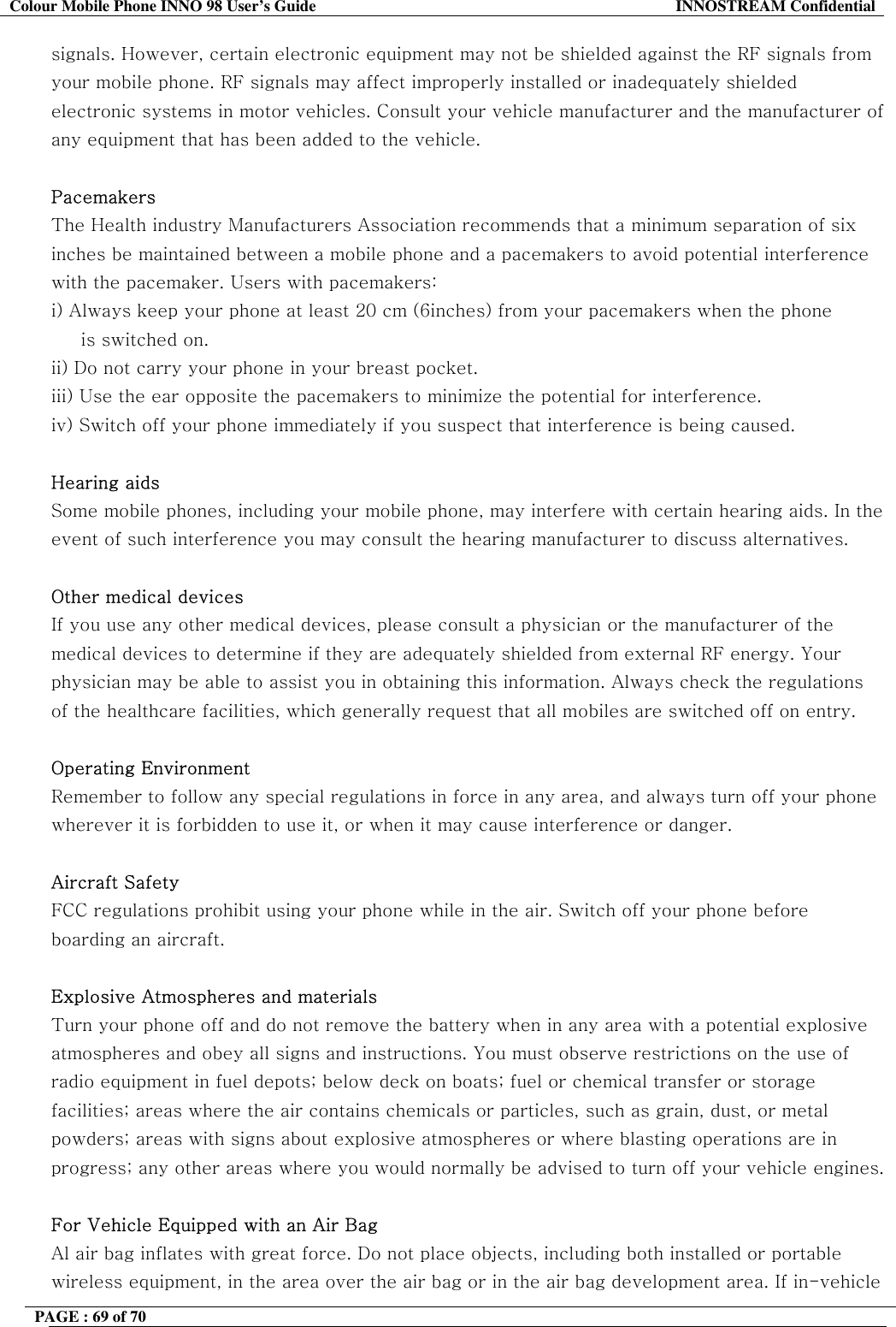 Colour Mobile Phone INNO 98 User&rsquo;s Guide  INNOSTREAM Confidential signals. However, certain electronic equipment may not be shielded against the RF signals from your mobile phone. RF signals may affect improperly installed or inadequately shielded electronic systems in motor vehicles. Consult your vehicle manufacturer and the manufacturer of any equipment that has been added to the vehicle.   Pacemakers The Health industry Manufacturers Association recommends that a minimum separation of six inches be maintained between a mobile phone and a pacemakers to avoid potential interference with the pacemaker. Users with pacemakers: i) Always keep your phone at least 20 cm (6inches) from your pacemakers when the phone      is switched on. ii) Do not carry your phone in your breast pocket. iii) Use the ear opposite the pacemakers to minimize the potential for interference. iv) Switch off your phone immediately if you suspect that interference is being caused.  Hearing aids  Some mobile phones, including your mobile phone, may interfere with certain hearing aids. In the event of such interference you may consult the hearing manufacturer to discuss alternatives.  Other medical devices If you use any other medical devices, please consult a physician or the manufacturer of the medical devices to determine if they are adequately shielded from external RF energy. Your physician may be able to assist you in obtaining this information. Always check the regulations of the healthcare facilities, which generally request that all mobiles are switched off on entry.  Operating Environment Remember to follow any special regulations in force in any area, and always turn off your phone wherever it is forbidden to use it, or when it may cause interference or danger.  Aircraft Safety FCC regulations prohibit using your phone while in the air. Switch off your phone before boarding an aircraft.  Explosive Atmospheres and materials Turn your phone off and do not remove the battery when in any area with a potential explosive atmospheres and obey all signs and instructions. You must observe restrictions on the use of radio equipment in fuel depots; below deck on boats; fuel or chemical transfer or storage facilities; areas where the air contains chemicals or particles, such as grain, dust, or metal powders; areas with signs about explosive atmospheres or where blasting operations are in progress; any other areas where you would normally be advised to turn off your vehicle engines.  For Vehicle Equipped with an Air Bag Al air bag inflates with great force. Do not place objects, including both installed or portable wireless equipment, in the area over the air bag or in the air bag development area. If in-vehicle PAGE : 69 of 70    