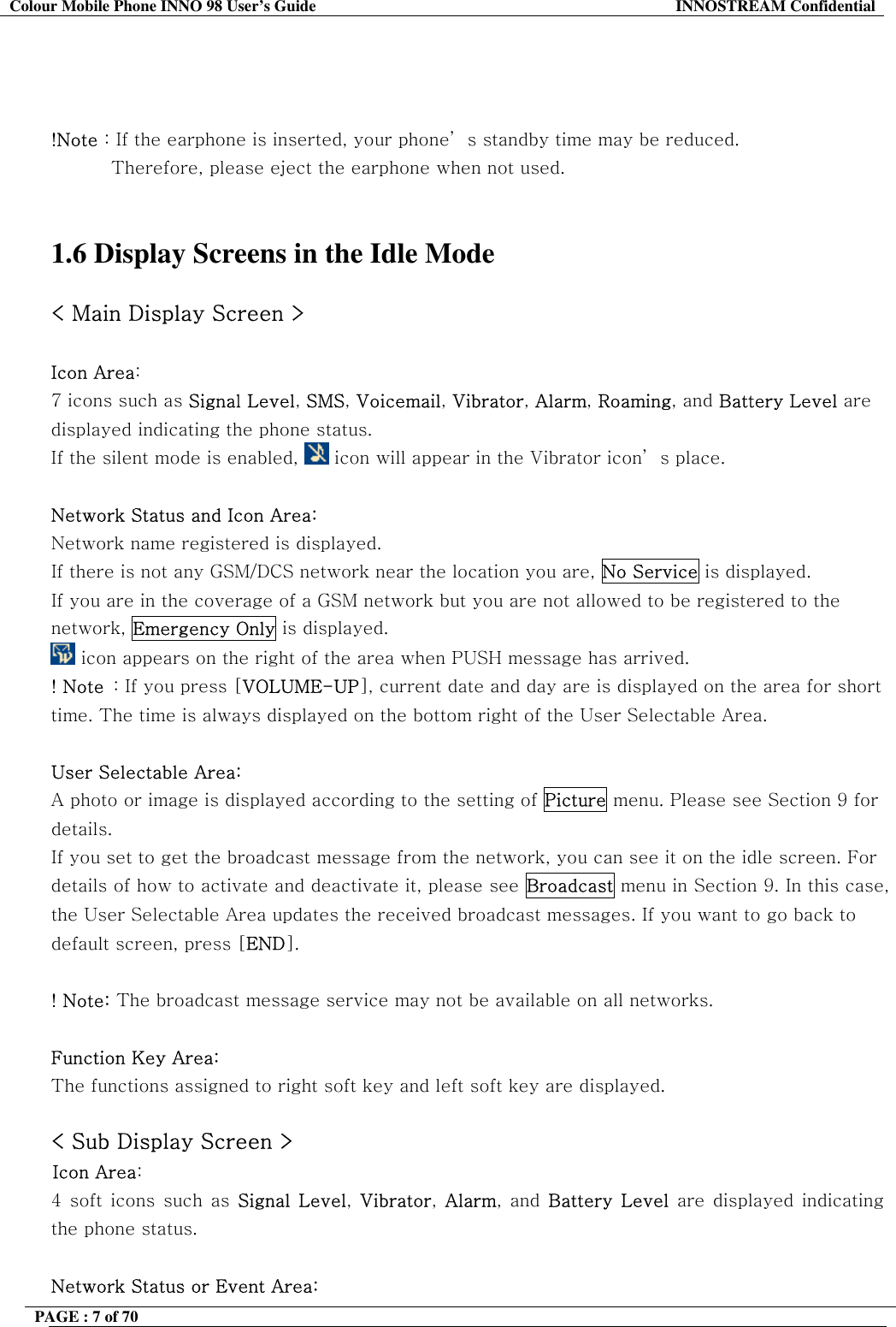 Colour Mobile Phone INNO 98 User&rsquo;s Guide  INNOSTREAM Confidential    !Note : If the earphone is inserted, your phone&rsquo; s standby time may be reduced. Therefore, please eject the earphone when not used.    1.6 Display Screens in the Idle Mode  < Main Display Screen >  Icon Area:   7 icons such as Signal Level, SMS, Voicemail, Vibrator, Alarm, Roaming, and Battery Level are displayed indicating the phone status. If the silent mode is enabled,   icon will appear in the Vibrator icon&rsquo; s place.  Network Status and Icon Area: Network name registered is displayed. If there is not any GSM/DCS network near the location you are, No Service is displayed. If you are in the coverage of a GSM network but you are not allowed to be registered to the network, Emergency Only is displayed.  icon appears on the right of the area when PUSH message has arrived. ! Note  : If you press [VOLUME-UP], current date and day are is displayed on the area for short time. The time is always displayed on the bottom right of the User Selectable Area.  User Selectable Area:  A photo or image is displayed according to the setting of Picture menu. Please see Section 9 for details. If you set to get the broadcast message from the network, you can see it on the idle screen. For details of how to activate and deactivate it, please see Broadcast menu in Section 9. In this case, the User Selectable Area updates the received broadcast messages. If you want to go back to default screen, press [END].  ! Note: The broadcast message service may not be available on all networks.  Function Key Area:  The functions assigned to right soft key and left soft key are displayed.  < Sub Display Screen > Icon Area:   4 soft icons such as Signal Level,  Vibrator,  Alarm, and Battery Level are displayed indicating the phone status.   Network Status or Event Area: PAGE : 7 of 70    