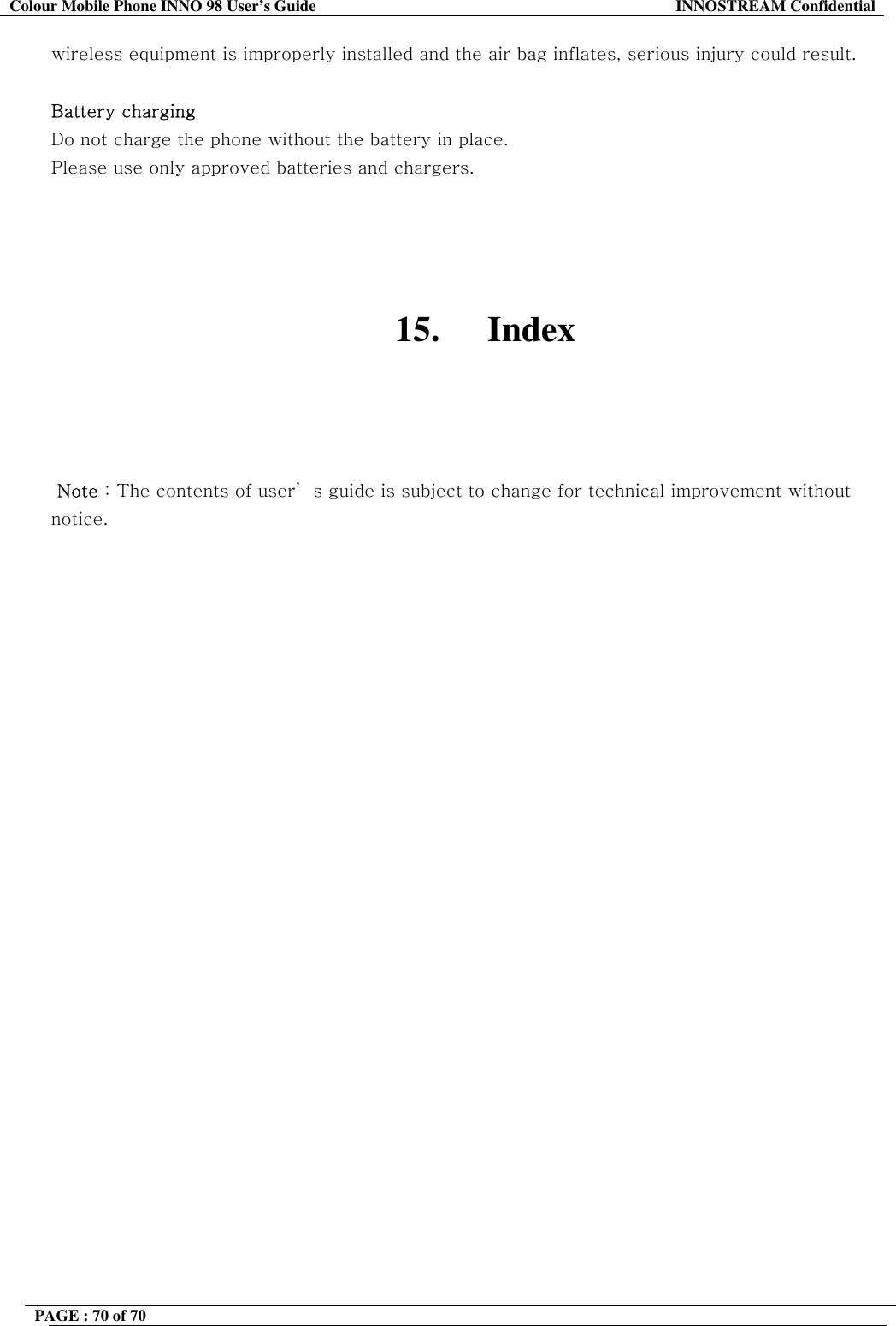 Colour Mobile Phone INNO 98 User&rsquo;s Guide  INNOSTREAM Confidential wireless equipment is improperly installed and the air bag inflates, serious injury could result.  Battery charging Do not charge the phone without the battery in place. Please use only approved batteries and chargers.     15. Index      Note : The contents of user&rsquo; s guide is subject to change for technical improvement without notice. PAGE : 70 of 70    