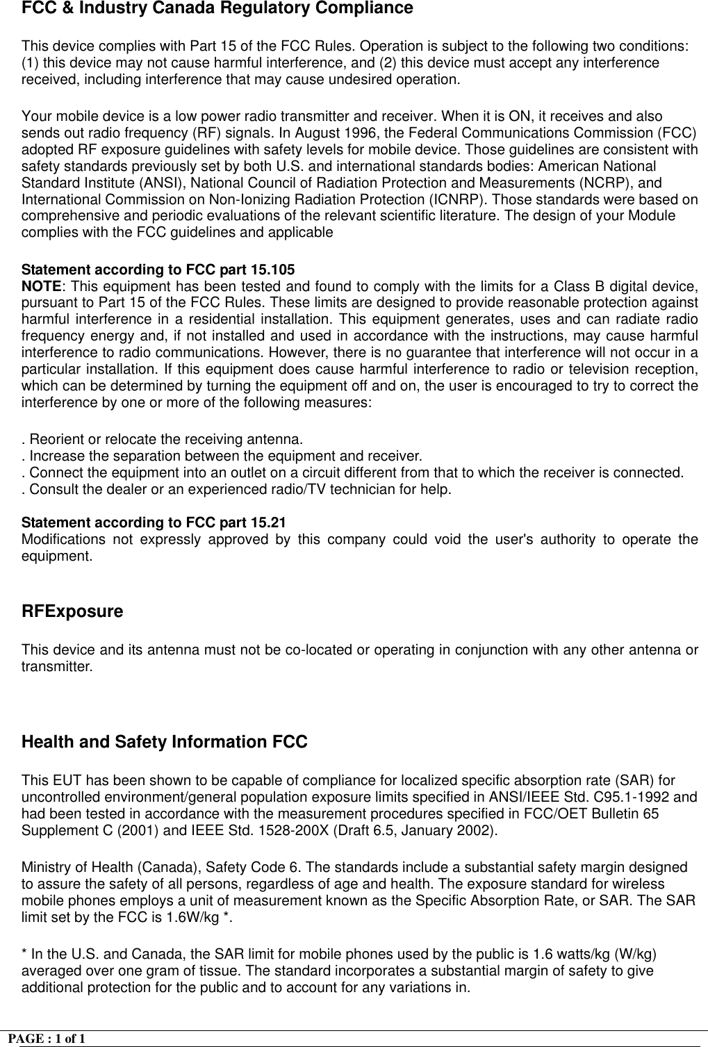 PAGE : 1 of 1    FCC &amp; Industry Canada Regulatory Compliance  This device complies with Part 15 of the FCC Rules. Operation is subject to the following two conditions: (1) this device may not cause harmful interference, and (2) this device must accept any interference received, including interference that may cause undesired operation.   Your mobile device is a low power radio transmitter and receiver. When it is ON, it receives and also sends out radio frequency (RF) signals. In August 1996, the Federal Communications Commission (FCC) adopted RF exposure guidelines with safety levels for mobile device. Those guidelines are consistent with safety standards previously set by both U.S. and international standards bodies: American National Standard Institute (ANSI), National Council of Radiation Protection and Measurements (NCRP), and International Commission on Non-Ionizing Radiation Protection (ICNRP). Those standards were based on comprehensive and periodic evaluations of the relevant scientific literature. The design of your Module complies with the FCC guidelines and applicable   Statement according to FCC part 15.105 NOTE: This equipment has been tested and found to comply with the limits for a Class B digital device, pursuant to Part 15 of the FCC Rules. These limits are designed to provide reasonable protection against harmful interference in a residential installation. This equipment generates, uses and can radiate radio frequency energy and, if not installed and used in accordance with the instructions, may cause harmful interference to radio communications. However, there is no guarantee that interference will not occur in a particular installation. If this equipment does cause harmful interference to radio or television reception, which can be determined by turning the equipment off and on, the user is encouraged to try to correct the interference by one or more of the following measures:  . Reorient or relocate the receiving antenna. . Increase the separation between the equipment and receiver. . Connect the equipment into an outlet on a circuit different from that to which the receiver is connected. . Consult the dealer or an experienced radio/TV technician for help.  Statement according to FCC part 15.21 Modifications not expressly approved by this company could void the user's authority to operate the equipment.  RFExposure  This device and its antenna must not be co-located or operating in conjunction with any other antenna or transmitter.  Health and Safety Information FCC This EUT has been shown to be capable of compliance for localized specific absorption rate (SAR) for uncontrolled environment/general population exposure limits specified in ANSI/IEEE Std. C95.1-1992 and had been tested in accordance with the measurement procedures specified in FCC/OET Bulletin 65 Supplement C (2001) and IEEE Std. 1528-200X (Draft 6.5, January 2002). Ministry of Health (Canada), Safety Code 6. The standards include a substantial safety margin designed to assure the safety of all persons, regardless of age and health. The exposure standard for wireless mobile phones employs a unit of measurement known as the Specific Absorption Rate, or SAR. The SAR limit set by the FCC is 1.6W/kg *. * In the U.S. and Canada, the SAR limit for mobile phones used by the public is 1.6 watts/kg (W/kg) averaged over one gram of tissue. The standard incorporates a substantial margin of safety to give additional protection for the public and to account for any variations in. 