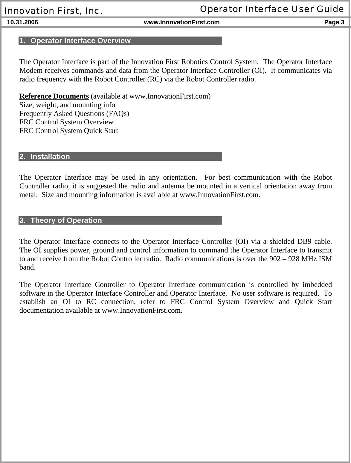  Innovation First, Inc. Operator Interface User Guide 10.31.2006 www.InnovationFirst.com Page 3    1.  Operator Interface Overview  The Operator Interface is part of the Innovation First Robotics Control System.  The Operator Interface Modem receives commands and data from the Operator Interface Controller (OI).  It communicates via radio frequency with the Robot Controller (RC) via the Robot Controller radio.  Reference Documents (available at www.InnovationFirst.com) Size, weight, and mounting info Frequently Asked Questions (FAQs) FRC Control System Overview FRC Control System Quick Start   2. Installation  The Operator Interface may be used in any orientation.  For best communication with the Robot Controller radio, it is suggested the radio and antenna be mounted in a vertical orientation away from metal.  Size and mounting information is available at www.InnovationFirst.com.   3. Theory of Operation  The Operator Interface connects to the Operator Interface Controller (OI) via a shielded DB9 cable.  The OI supplies power, ground and control information to command the Operator Interface to transmit to and receive from the Robot Controller radio.  Radio communications is over the 902 – 928 MHz ISM band.  The Operator Interface Controller to Operator Interface communication is controlled by imbedded software in the Operator Interface Controller and Operator Interface.  No user software is required.  To establish an OI to RC connection, refer to FRC Control System Overview and Quick Start documentation available at www.InnovationFirst.com.  