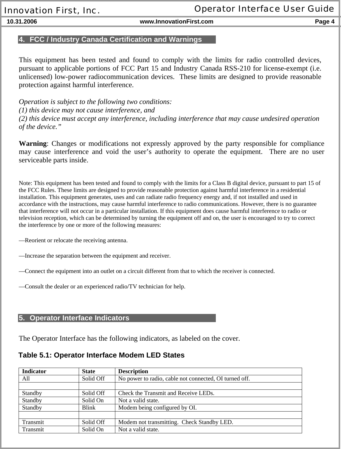  Innovation First, Inc. Operator Interface User Guide 10.31.2006 www.InnovationFirst.com Page 4    4.  FCC / Industry Canada Certification and Warnings  This equipment has been tested and found to comply with the limits for radio controlled devices, pursuant to applicable portions of FCC Part 15 and Industry Canada RSS-210 for license-exempt (i.e. unlicensed) low-power radiocommunication devices.  These limits are designed to provide reasonable protection against harmful interference.   Operation is subject to the following two conditions:  (1) this device may not cause interference, and  (2) this device must accept any interference, including interference that may cause undesired operation of the device.”  Warning: Changes or modifications not expressly approved by the party responsible for compliance may cause interference and void the user’s authority to operate the equipment.  There are no user serviceable parts inside.  Note: This equipment has been tested and found to comply with the limits for a Class B digital device, pursuant to part 15 of the FCC Rules. These limits are designed to provide reasonable protection against harmful interference in a residential installation. This equipment generates, uses and can radiate radio frequency energy and, if not installed and used in accordance with the instructions, may cause harmful interference to radio communications. However, there is no guarantee that interference will not occur in a particular installation. If this equipment does cause harmful interference to radio or television reception, which can be determined by turning the equipment off and on, the user is encouraged to try to correct the interference by one or more of the following measures: —Reorient or relocate the receiving antenna. —Increase the separation between the equipment and receiver. —Connect the equipment into an outlet on a circuit different from that to which the receiver is connected. —Consult the dealer or an experienced radio/TV technician for help.   5.  Operator Interface Indicators  The Operator Interface has the following indicators, as labeled on the cover.  Table 5.1: Operator Interface Modem LED States  Indicator State Description All  Solid Off  No power to radio, cable not connected, OI turned off.    Standby  Solid Off  Check the Transmit and Receive LEDs. Standby  Solid On  Not a valid state. Standby  Blink  Modem being configured by OI.    Transmit  Solid Off  Modem not transmitting.  Check Standby LED. Transmit  Solid On  Not a valid state. 