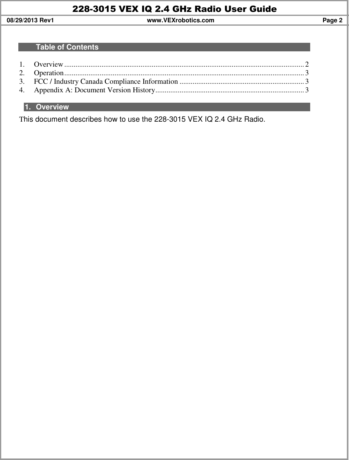 228-3015 VEX IQ 2.4 GHz Radio User Guide 08/29/2013 Rev1  www.VEXrobotics.com  Page 2   Table of Contents  1. Overview.................................................................................................................................2 2. Operation.................................................................................................................................3 3. FCC / Industry Canada Compliance Information ...................................................................3 4. Appendix A: Document Version History................................................................................3  1.  Overview This document describes how to use the 228-3015 VEX IQ 2.4 GHz Radio.   