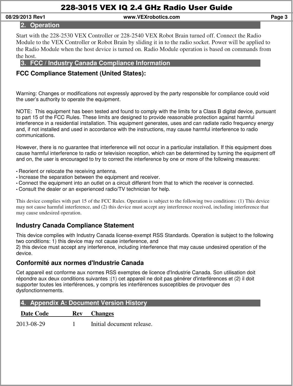 228-3015 VEX IQ 2.4 GHz Radio User Guide 08/29/2013 Rev1  www.VEXrobotics.com  Page 3 2.  Operation Start with the 228-2530 VEX Controller or 228-2540 VEX Robot Brain turned off. Connect the Radio Module to the VEX Controller or Robot Brain by sliding it in to the radio socket. Power will be applied to the Radio Module when the host device is turned on. Radio Module operation is based on commands from the host.  3.  FCC / Industry Canada Compliance Information FCC Compliance Statement (United States):  Warning: Changes or modifications not expressly approved by the party responsible for compliance could void the user’s authority to operate the equipment.   NOTE:  This equipment has been tested and found to comply with the limits for a Class B digital device, pursuant to part 15 of the FCC Rules. These limits are designed to provide reasonable protection against harmful interference in a residential installation. This equipment generates, uses and can radiate radio frequency energy and, if not installed and used in accordance with the instructions, may cause harmful interference to radio communications.  However, there is no guarantee that interference will not occur in a particular installation. If this equipment does cause harmful interference to radio or television reception, which can be determined by turning the equipment off and on, the user is encouraged to try to correct the interference by one or more of the following measures:  • Reorient or relocate the receiving antenna. • Increase the separation between the equipment and receiver. • Connect the equipment into an outlet on a circuit different from that to which the receiver is connected. • Consult the dealer or an experienced radio/TV technician for help.  This device complies with part 15 of the FCC Rules. Operation is subject to the following two conditions: (1) This device may not cause harmful interference, and (2) this device must accept any interference received, including interference that may cause undesired operation.  Industry Canada Compliance Statement This device complies with Industry Canada license-exempt RSS Standards. Operation is subject to the following two conditions: 1) this device may not cause interference, and 2) this device must accept any interference, including interference that may cause undesired operation of the device. Conformité aux normes d&apos;Industrie Canada Cet appareil est conforme aux normes RSS exemptes de licence d&apos;Industrie Canada. Son utilisation doit répondre aux deux conditions suivantes :(1) cet appareil ne doit pas générer d&apos;interférences et (2) il doit supporter toutes les interférences, y compris les interférences susceptibles de provoquer des dysfonctionnements.  4.  Appendix A: Document Version History Date Code    Rev  Changes 2013-08-29    1  Initial document release. 