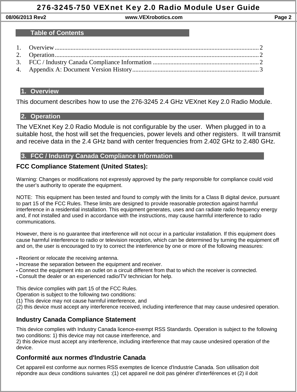 276-3245-750 VEXnet Key 2.0 Radio Module User Guide 08/06/2013 Rev2  www.VEXrobotics.com  Page 2  Table of Contents  1.Overview ................................................................................................................................. 22.Operation ................................................................................................................................. 23.FCC / Industry Canada Compliance Information ................................................................... 24.Appendix A: Document Version History ................................................................................ 3  1. Overview This document describes how to use the 276-3245 2.4 GHz VEXnet Key 2.0 Radio Module.   2. Operation The VEXnet Key 2.0 Radio Module is not configurable by the user.  When plugged in to a suitable host, the host will set the frequencies, power levels and other registers.  It will transmit  and receive data in the 2.4 GHz band with center frequencies from 2.402 GHz to 2.480 GHz.  3.  FCC / Industry Canada Compliance Information FCC Compliance Statement (United States):  Warning: Changes or modifications not expressly approved by the party responsible for compliance could void the user’s authority to operate the equipment.   NOTE:  This equipment has been tested and found to comply with the limits for a Class B digital device, pursuant to part 15 of the FCC Rules. These limits are designed to provide reasonable protection against harmful interference in a residential installation. This equipment generates, uses and can radiate radio frequency energy and, if not installed and used in accordance with the instructions, may cause harmful interference to radio communications.  However, there is no guarantee that interference will not occur in a particular installation. If this equipment does cause harmful interference to radio or television reception, which can be determined by turning the equipment off and on, the user is encouraged to try to correct the interference by one or more of the following measures:  • Reorient or relocate the receiving antenna. • Increase the separation between the equipment and receiver. • Connect the equipment into an outlet on a circuit different from that to which the receiver is connected. • Consult the dealer or an experienced radio/TV technician for help.  This device complies with part 15 of the FCC Rules.  Operation is subject to the following two conditions:  (1) This device may not cause harmful interference, and  (2) this device must accept any interference received, including interference that may cause undesired operation.  Industry Canada Compliance Statement This device complies with Industry Canada licence-exempt RSS Standards. Operation is subject to the following two conditions: 1) this device may not cause interference, and 2) this device must accept any interference, including interference that may cause undesired operation of the device. Conformité aux normes d&apos;Industrie Canada Cet appareil est conforme aux normes RSS exemptes de licence d&apos;Industrie Canada. Son utilisation doit répondre aux deux conditions suivantes :(1) cet appareil ne doit pas générer d&apos;interférences et (2) il doit 