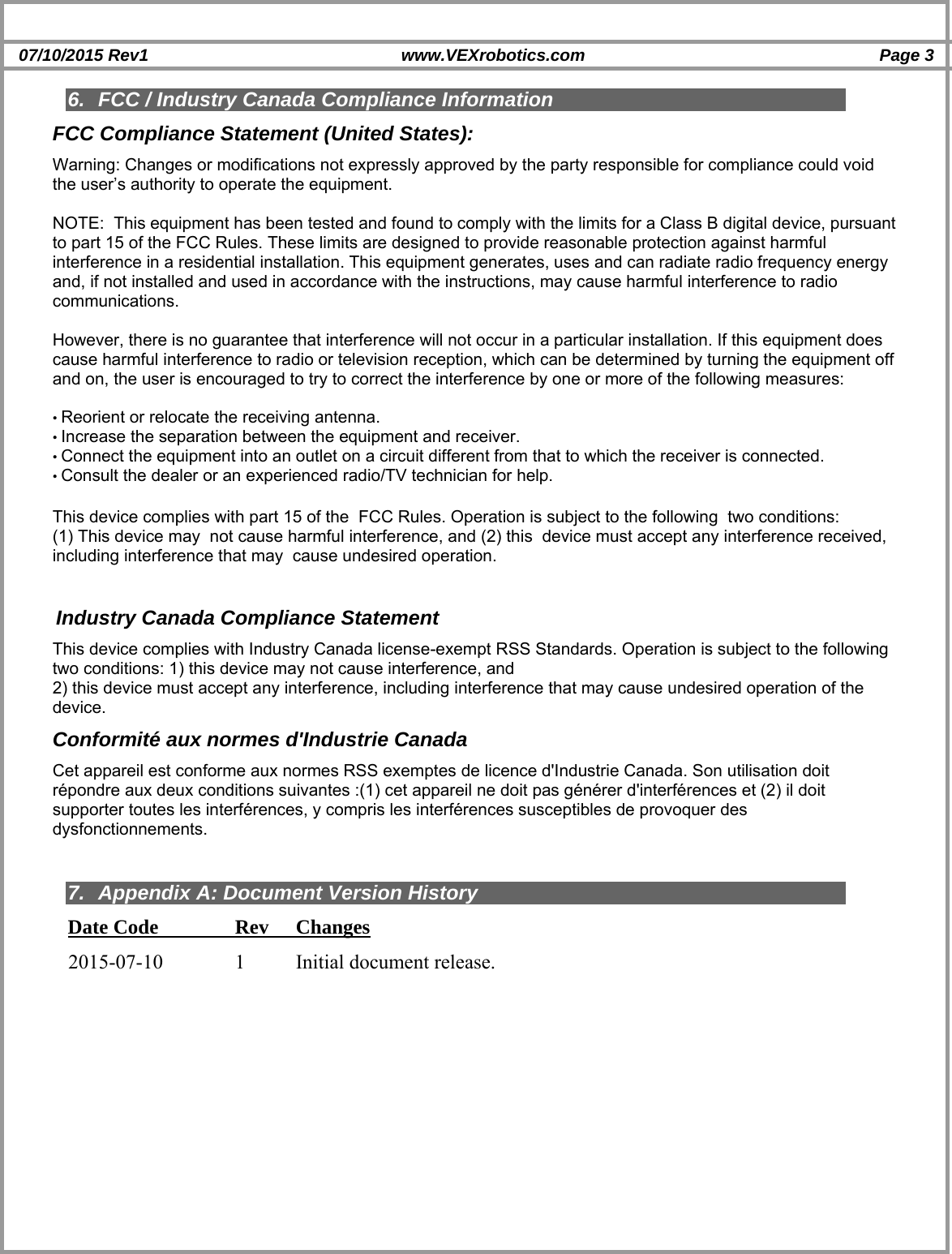  07/10/2015 Rev1  www.VEXrobotics.com  Page 3     6.  FCC / Industry Canada Compliance Information FCC Compliance Statement (United States): Warning: Changes or modifications not expressly approved by the party responsible for compliance could void the user’s authority to operate the equipment.   NOTE:  This equipment has been tested and found to comply with the limits for a Class B digital device, pursuant to part 15 of the FCC Rules. These limits are designed to provide reasonable protection against harmful interference in a residential installation. This equipment generates, uses and can radiate radio frequency energy and, if not installed and used in accordance with the instructions, may cause harmful interference to radio communications.  However, there is no guarantee that interference will not occur in a particular installation. If this equipment does cause harmful interference to radio or television reception, which can be determined by turning the equipment off and on, the user is encouraged to try to correct the interference by one or more of the following measures:  • Reorient or relocate the receiving antenna. • Increase the separation between the equipment and receiver. • Connect the equipment into an outlet on a circuit different from that to which the receiver is connected. • Consult the dealer or an experienced radio/TV technician for help.  Industry Canada Compliance Statement This device complies with Industry Canada license-exempt RSS Standards. Operation is subject to the following two conditions: 1) this device may not cause interference, and 2) this device must accept any interference, including interference that may cause undesired operation of the device. Conformité aux normes d&apos;Industrie Canada Cet appareil est conforme aux normes RSS exemptes de licence d&apos;Industrie Canada. Son utilisation doit répondre aux deux conditions suivantes :(1) cet appareil ne doit pas générer d&apos;interférences et (2) il doit supporter toutes les interférences, y compris les interférences susceptibles de provoquer des dysfonctionnements.   7. Appendix A: Document Version History Date Code    Rev  Changes 2015-07-10    1  Initial document release.  This device complies with part 15 of the  FCC Rules. Operation is subject to the following  two conditions: (1) This device may  not cause harmful interference, and (2) this  device must accept any interference received,  including interference that may  cause undesired operation. 