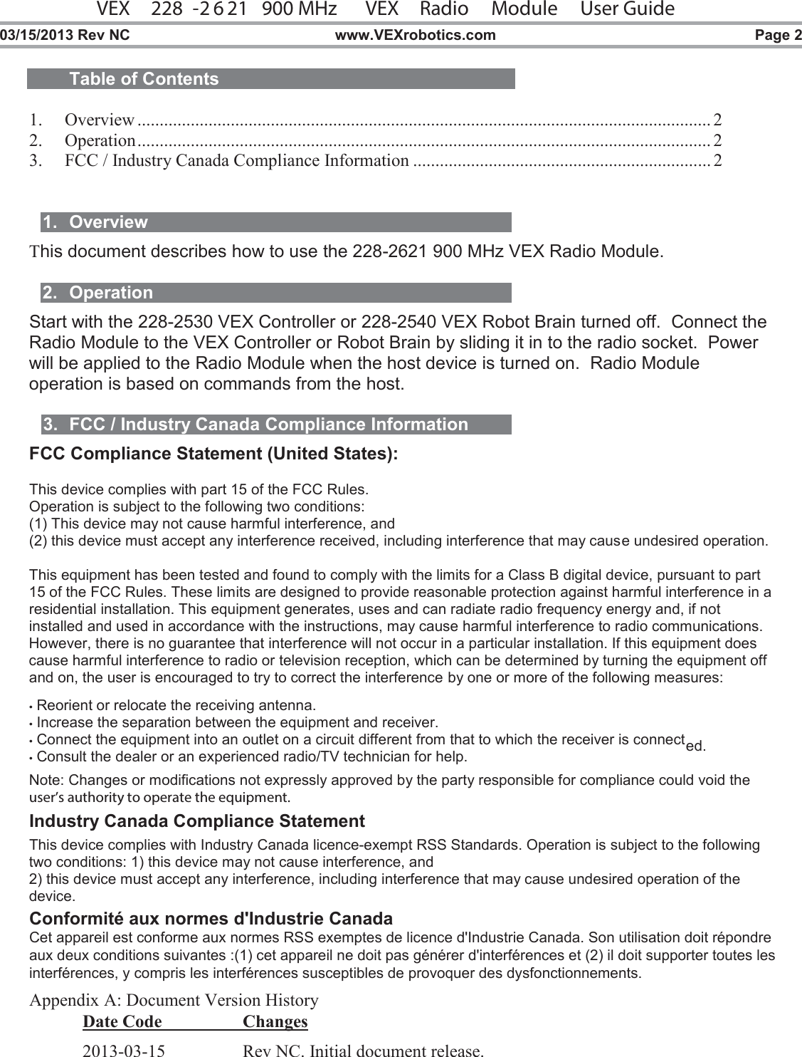 VEX   228 -2 6 21   900 MHz  VEX  Radio  Module   User Guide  03/15/2013 Rev NC  www.VEXrobotics.com  Page 2  Table of Contents  1. Overview ................................................................................................................................. 2 2. Operation ................................................................................................................................. 2 3. FCC / Industry Canada Compliance Information ................................................................... 2   1.  Overview This document describes how to use the 228-2621 900 MHz VEX Radio Module.   2.  Operation Start with the 228-2530 VEX Controller or 228-2540 VEX Robot Brain turned off.  Connect the Radio Module to the VEX Controller or Robot Brain by sliding it in to the radio socket.  Power will be applied to the Radio Module when the host device is turned on.  Radio Module operation is based on commands from the host.  3.  FCC / Industry Canada Compliance Information FCC Compliance Statement (United States):  This device complies with part 15 of the FCC Rules.  Operation is subject to the following two conditions:  (1) This device may not cause harmful interference, and  (2) this device must accept any interference received, including interference that may cause undesired operation.  This equipment has been tested and found to comply with the limits for a Class B digital device, pursuant to part 15 of the FCC Rules. These limits are designed to provide reasonable protection against harmful interference in a residential installation. This equipment generates, uses and can radiate radio frequency energy and, if not installed and used in accordance with the instructions, may cause harmful interference to radio communications. However, there is no guarantee that interference will not occur in a particular installation. If this equipment does cause harmful interference to radio or television reception, which can be determined by turning the equipment off and on, the user is encouraged to try to correct the interference by one or more of the following measures:  • Reorient or relocate the receiving antenna. • Increase the separation between the equipment and receiver. • Connect the equipment into an outlet on a circuit different from that to which the receiver is connected. • Consult the dealer or an experienced radio/TV technician for help.  Note: Changes or modifications not expressly approved by the party responsible for compliance could void the user’s authority to operate the equipment.   Industry Canada Compliance Statement  This device complies with Industry Canada licence-exempt RSS Standards. Operation is subject to the following two conditions: 1) this device may not cause interference, and 2) this device must accept any interference, including interference that may cause undesired operation of the device.Conformité aux normes d&apos;Industrie CanadaCet appareil est conforme aux normes RSS exemptes de licence d&apos;Industrie Canada. Son utilisation doit répondreaux deux conditions suivantes :(1) cet appareil ne doit pas générer d&apos;interférences et (2) il doit supporter toutes lesinterférences, y compris les interférences susceptibles de provoquer des dysfonctionnements.  Appendix A: Document Version History Date Code    Changes 2013-03-15    Rev NC. Initial document release. 