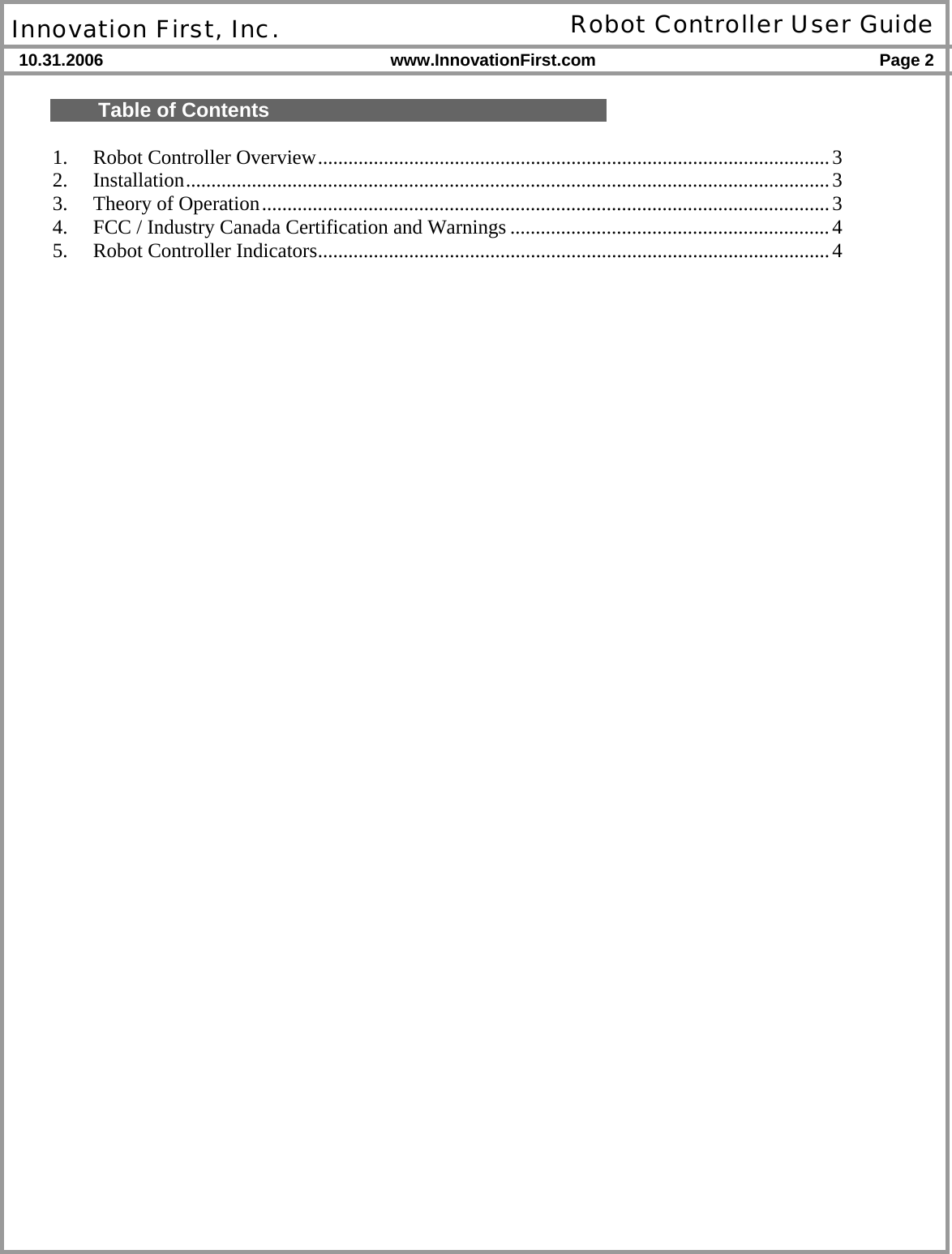  Innovation First, Inc. Robot Controller User Guide 10.31.2006 www.InnovationFirst.com Page 2    Table of Contents  1.  Robot Controller Overview.....................................................................................................3 2. Installation...............................................................................................................................3 3.  Theory of Operation................................................................................................................3 4.  FCC / Industry Canada Certification and Warnings ...............................................................4 5.  Robot Controller Indicators.....................................................................................................4    