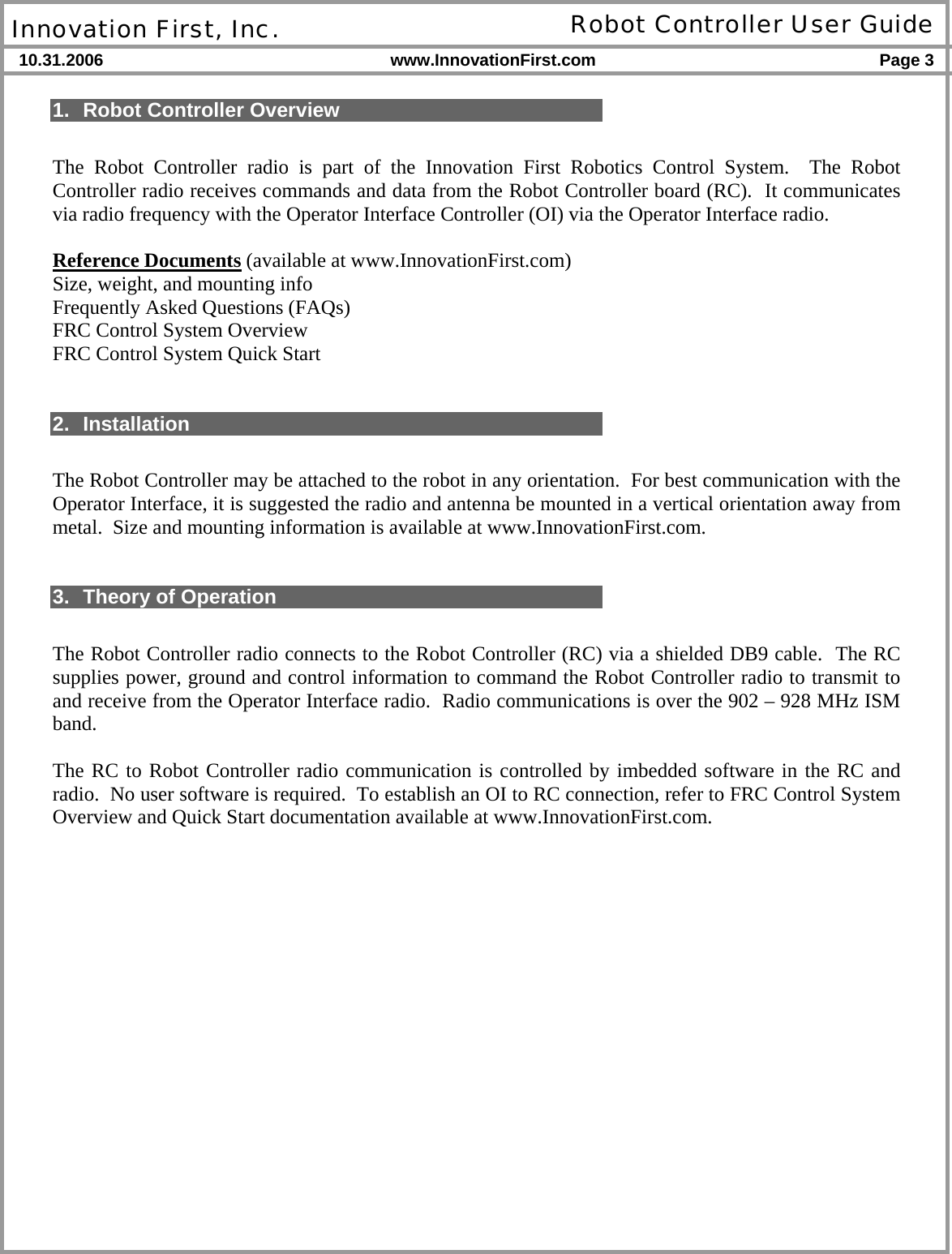  Innovation First, Inc. Robot Controller User Guide 10.31.2006 www.InnovationFirst.com Page 3    1.  Robot Controller Overview  The Robot Controller radio is part of the Innovation First Robotics Control System.  The Robot Controller radio receives commands and data from the Robot Controller board (RC).  It communicates via radio frequency with the Operator Interface Controller (OI) via the Operator Interface radio.  Reference Documents (available at www.InnovationFirst.com) Size, weight, and mounting info Frequently Asked Questions (FAQs) FRC Control System Overview FRC Control System Quick Start   2. Installation  The Robot Controller may be attached to the robot in any orientation.  For best communication with the Operator Interface, it is suggested the radio and antenna be mounted in a vertical orientation away from metal.  Size and mounting information is available at www.InnovationFirst.com.   3. Theory of Operation  The Robot Controller radio connects to the Robot Controller (RC) via a shielded DB9 cable.  The RC supplies power, ground and control information to command the Robot Controller radio to transmit to and receive from the Operator Interface radio.  Radio communications is over the 902 – 928 MHz ISM band.  The RC to Robot Controller radio communication is controlled by imbedded software in the RC and radio.  No user software is required.  To establish an OI to RC connection, refer to FRC Control System Overview and Quick Start documentation available at www.InnovationFirst.com.  