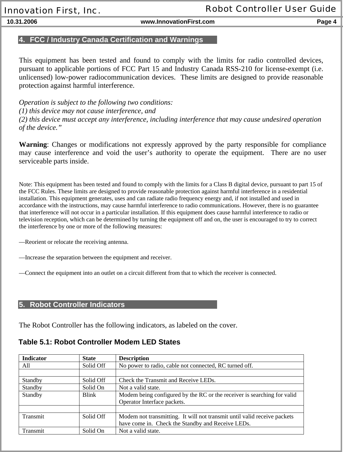  Innovation First, Inc. Robot Controller User Guide 10.31.2006 www.InnovationFirst.com Page 4    4.  FCC / Industry Canada Certification and Warnings  This equipment has been tested and found to comply with the limits for radio controlled devices, pursuant to applicable portions of FCC Part 15 and Industry Canada RSS-210 for license-exempt (i.e. unlicensed) low-power radiocommunication devices.  These limits are designed to provide reasonable protection against harmful interference.   Operation is subject to the following two conditions:  (1) this device may not cause interference, and  (2) this device must accept any interference, including interference that may cause undesired operation of the device.”  Warning: Changes or modifications not expressly approved by the party responsible for compliance may cause interference and void the user’s authority to operate the equipment.  There are no user serviceable parts inside.  Note: This equipment has been tested and found to comply with the limits for a Class B digital device, pursuant to part 15 of the FCC Rules. These limits are designed to provide reasonable protection against harmful interference in a residential installation. This equipment generates, uses and can radiate radio frequency energy and, if not installed and used in accordance with the instructions, may cause harmful interference to radio communications. However, there is no guarantee that interference will not occur in a particular installation. If this equipment does cause harmful interference to radio or television reception, which can be determined by turning the equipment off and on, the user is encouraged to try to correct the interference by one or more of the following measures: —Reorient or relocate the receiving antenna. —Increase the separation between the equipment and receiver. —Connect the equipment into an outlet on a circuit different from that to which the receiver is connected.   5.  Robot Controller Indicators  The Robot Controller has the following indicators, as labeled on the cover.  Table 5.1: Robot Controller Modem LED States  Indicator State Description All  Solid Off  No power to radio, cable not connected, RC turned off.    Standby  Solid Off  Check the Transmit and Receive LEDs. Standby  Solid On  Not a valid state. Standby  Blink  Modem being configured by the RC or the receiver is searching for valid Operator Interface packets.    Transmit  Solid Off  Modem not transmitting.  It will not transmit until valid receive packets have come in.  Check the Standby and Receive LEDs. Transmit  Solid On  Not a valid state. 